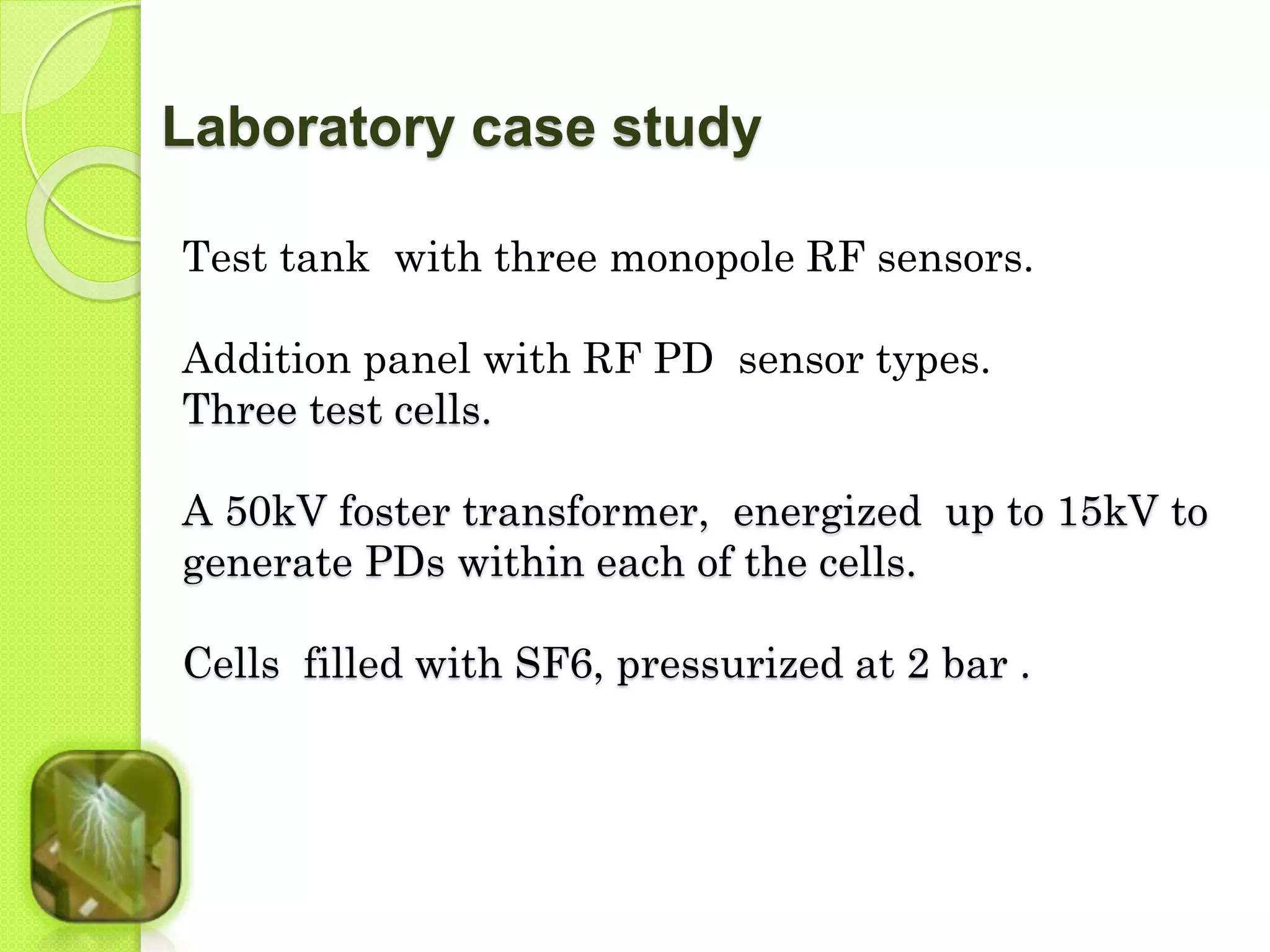 Laboratory case study 
Test tank with three monopole RF sensors. 
Addition panel with RF PD sensor types. 
Three test cells. 
A 50kV foster transformer, energized up to 15kV to 
generate PDs within each of the cells. 
Cells filled with SF6, pressurized at 2 bar . 
 