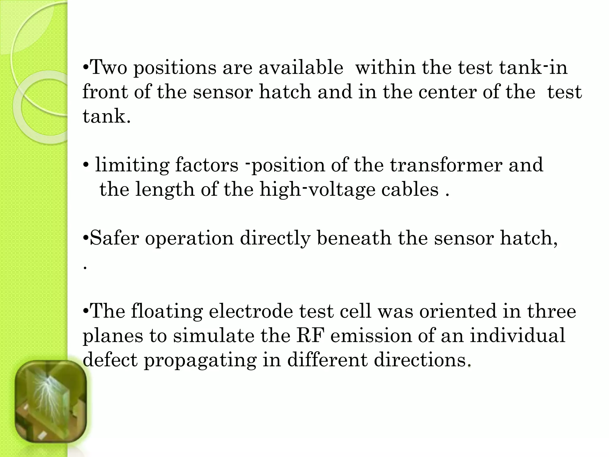 •Two positions are available within the test tank-in 
front of the sensor hatch and in the center of the test 
tank. 
• limiting factors -position of the transformer and 
the length of the high-voltage cables . 
•Safer operation directly beneath the sensor hatch, 
. 
•The floating electrode test cell was oriented in three 
planes to simulate the RF emission of an individual 
defect propagating in different directions. 
 