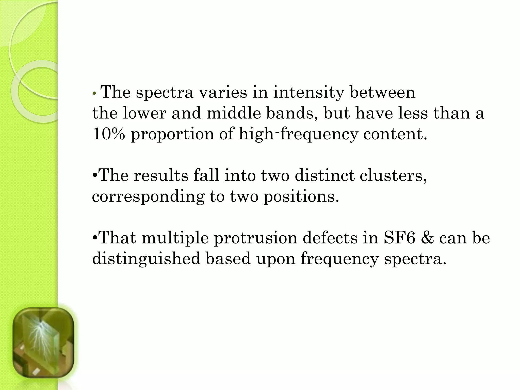• The spectra varies in intensity between 
the lower and middle bands, but have less than a 
10% proportion of high-frequency content. 
•The results fall into two distinct clusters, 
corresponding to two positions. 
•That multiple protrusion defects in SF6 & can be 
distinguished based upon frequency spectra. 
 