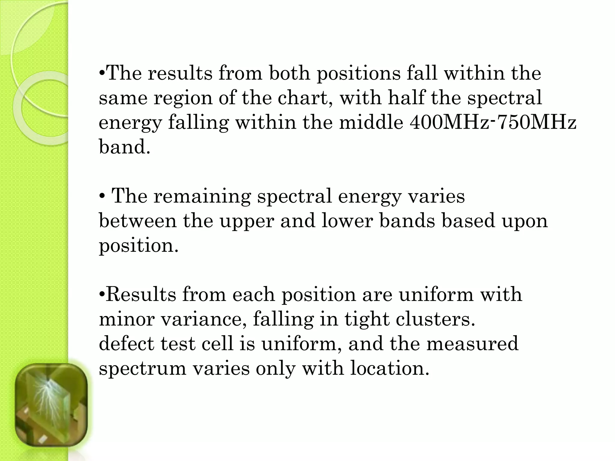 •The results from both positions fall within the 
same region of the chart, with half the spectral 
energy falling within the middle 400MHz-750MHz 
band. 
• The remaining spectral energy varies 
between the upper and lower bands based upon 
position. 
•Results from each position are uniform with 
minor variance, falling in tight clusters. 
defect test cell is uniform, and the measured 
spectrum varies only with location. 
 