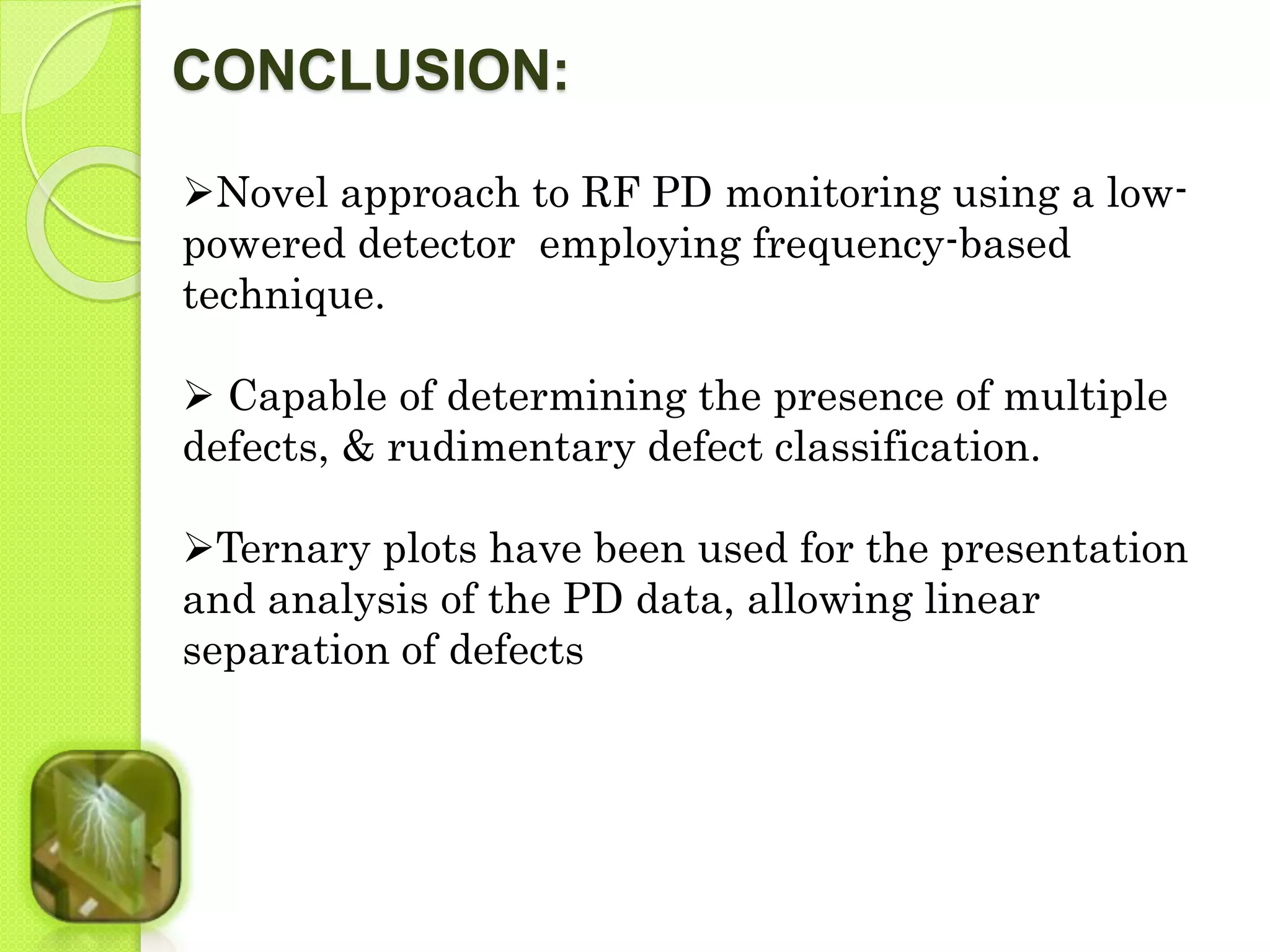 CONCLUSION: 
Novel approach to RF PD monitoring using a low-powered 
detector employing frequency-based 
technique. 
 Capable of determining the presence of multiple 
defects, & rudimentary defect classification. 
Ternary plots have been used for the presentation 
and analysis of the PD data, allowing linear 
separation of defects 
 
