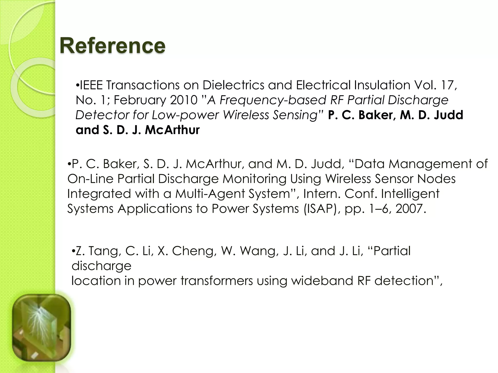 Reference 
•IEEE Transactions on Dielectrics and Electrical Insulation Vol. 17, 
No. 1; February 2010 ”A Frequency-based RF Partial Discharge 
Detector for Low-power Wireless Sensing” P. C. Baker, M. D. Judd 
and S. D. J. McArthur 
•P. C. Baker, S. D. J. McArthur, and M. D. Judd, “Data Management of 
On-Line Partial Discharge Monitoring Using Wireless Sensor Nodes 
Integrated with a Multi-Agent System”, Intern. Conf. Intelligent 
Systems Applications to Power Systems (ISAP), pp. 1–6, 2007. 
•Z. Tang, C. Li, X. Cheng, W. Wang, J. Li, and J. Li, “Partial 
discharge 
location in power transformers using wideband RF detection”, 
 