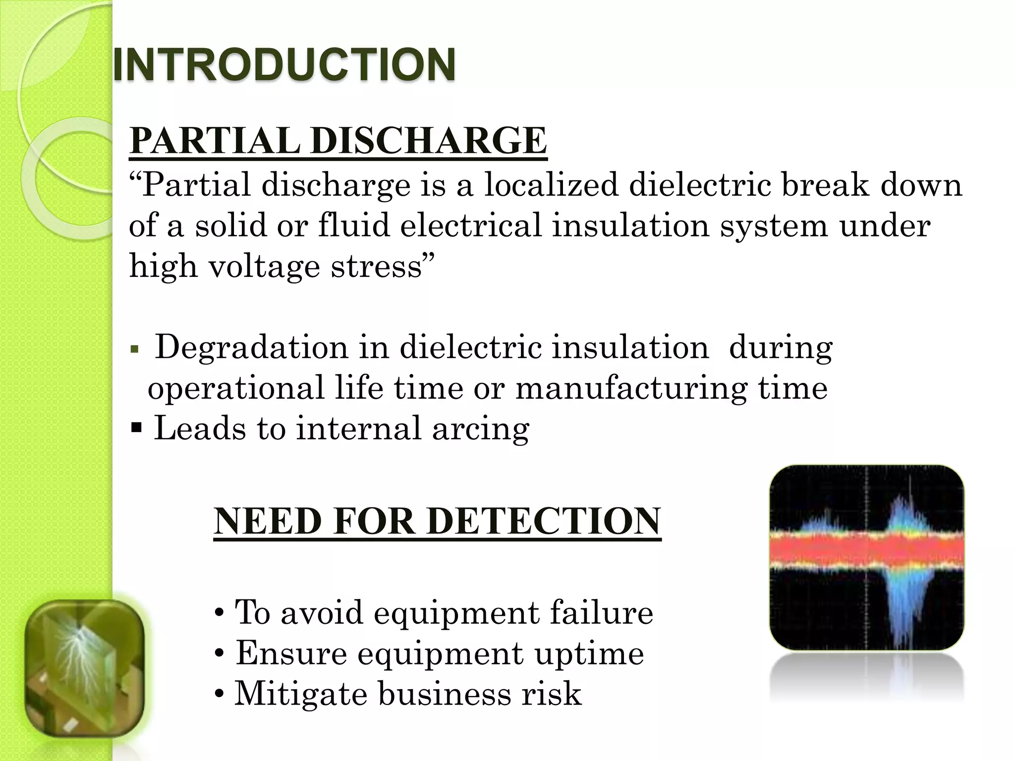 INTRODUCTION 
PARTIAL DISCHARGE 
“Partial discharge is a localized dielectric break down 
of a solid or fluid electrical insulation system under 
high voltage stress” 
 Degradation in dielectric insulation during 
operational life time or manufacturing time 
 Leads to internal arcing 
NEED FOR DETECTION 
• To avoid equipment failure 
• Ensure equipment uptime 
• Mitigate business risk 
 