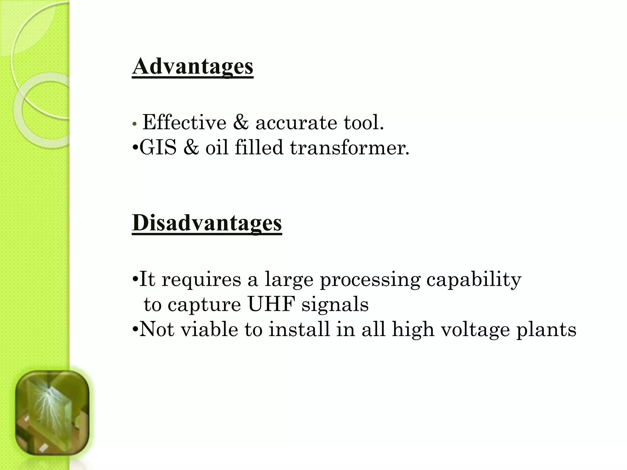 Advantages 
• Effective & accurate tool. 
•GIS & oil filled transformer. 
Disadvantages 
•It requires a large processing capability 
to capture UHF signals 
•Not viable to install in all high voltage plants 
 