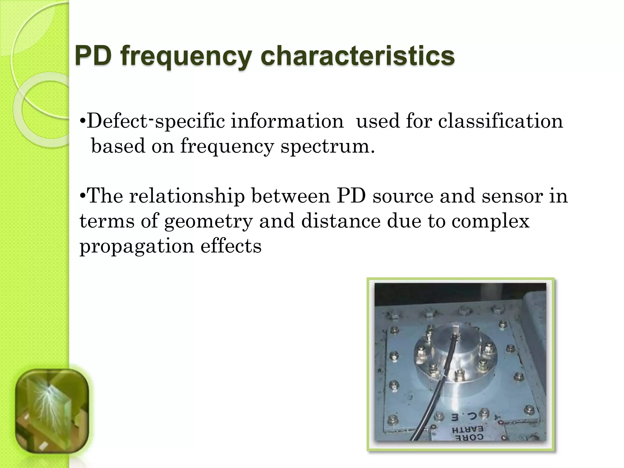 PD frequency characteristics 
•Defect-specific information used for classification 
based on frequency spectrum. 
•The relationship between PD source and sensor in 
terms of geometry and distance due to complex 
propagation effects 
 