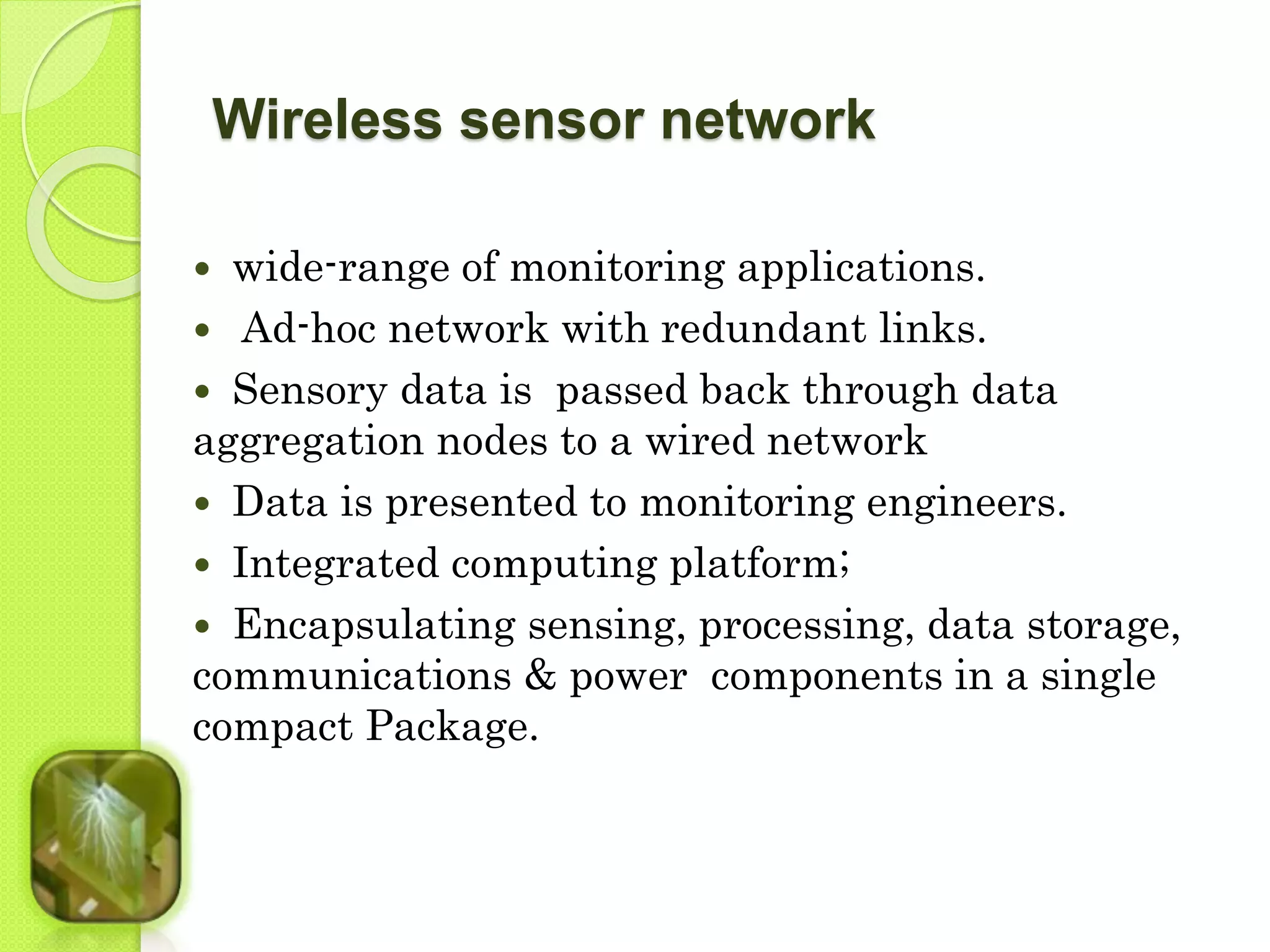 Wireless sensor network 
 wide-range of monitoring applications. 
 Ad-hoc network with redundant links. 
 Sensory data is passed back through data 
aggregation nodes to a wired network 
 Data is presented to monitoring engineers. 
 Integrated computing platform; 
 Encapsulating sensing, processing, data storage, 
communications & power components in a single 
compact Package. 
 