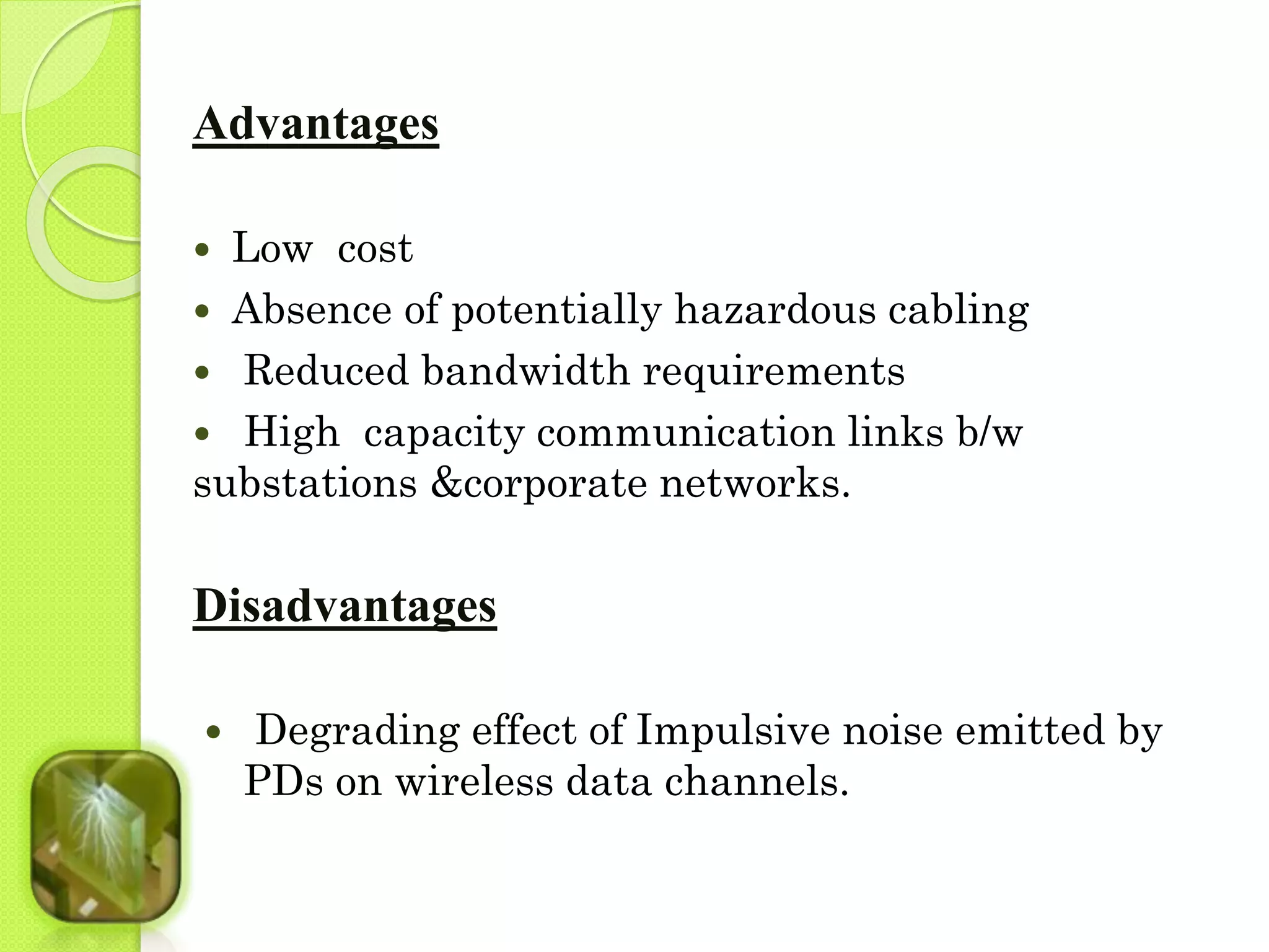 Advantages 
 Low cost 
 Absence of potentially hazardous cabling 
 Reduced bandwidth requirements 
 High capacity communication links b/w 
substations &corporate networks. 
Disadvantages 
 Degrading effect of Impulsive noise emitted by 
PDs on wireless data channels. 
 