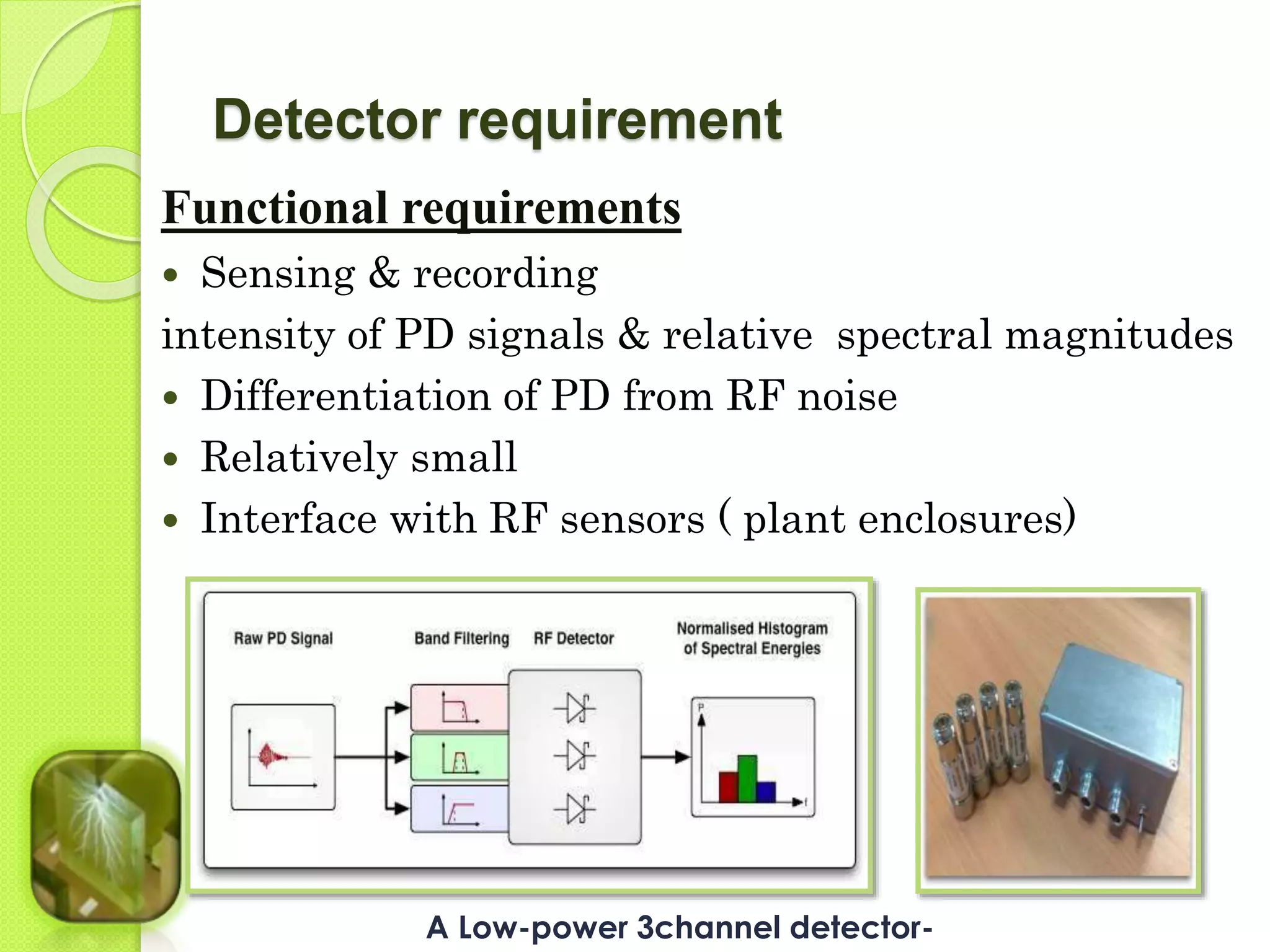 Detector requirement 
Functional requirements 
 Sensing & recording 
intensity of PD signals & relative spectral magnitudes 
 Differentiation of PD from RF noise 
 Relatively small 
 Interface with RF sensors ( plant enclosures) 
A Low-power 3channel detector- 
 