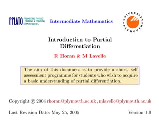 Intermediate Mathematics
Introduction to Partial
Differentiation
R Horan & M Lavelle
The aim of this document is to provide a short, self
assessment programme for students who wish to acquire
a basic understanding of partial differentiation.
Copyright c

 2004 rhoran@plymouth.ac.uk , mlavelle@plymouth.ac.uk
Last Revision Date: May 25, 2005 Version 1.0
 