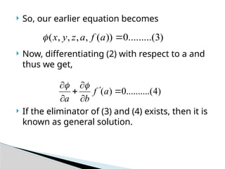 So, our earlier equation becomes
 Now, differentiating (2) with respect to a and
thus we get,
 If the eliminator of (3) and (4) exists, then it is
known as general solution.
)
3
.........(
0
))
(
,
,
,
,
( 
a
f
a
z
y
x

)
4
(
..........
0
)
( 






a
f
b
a


 