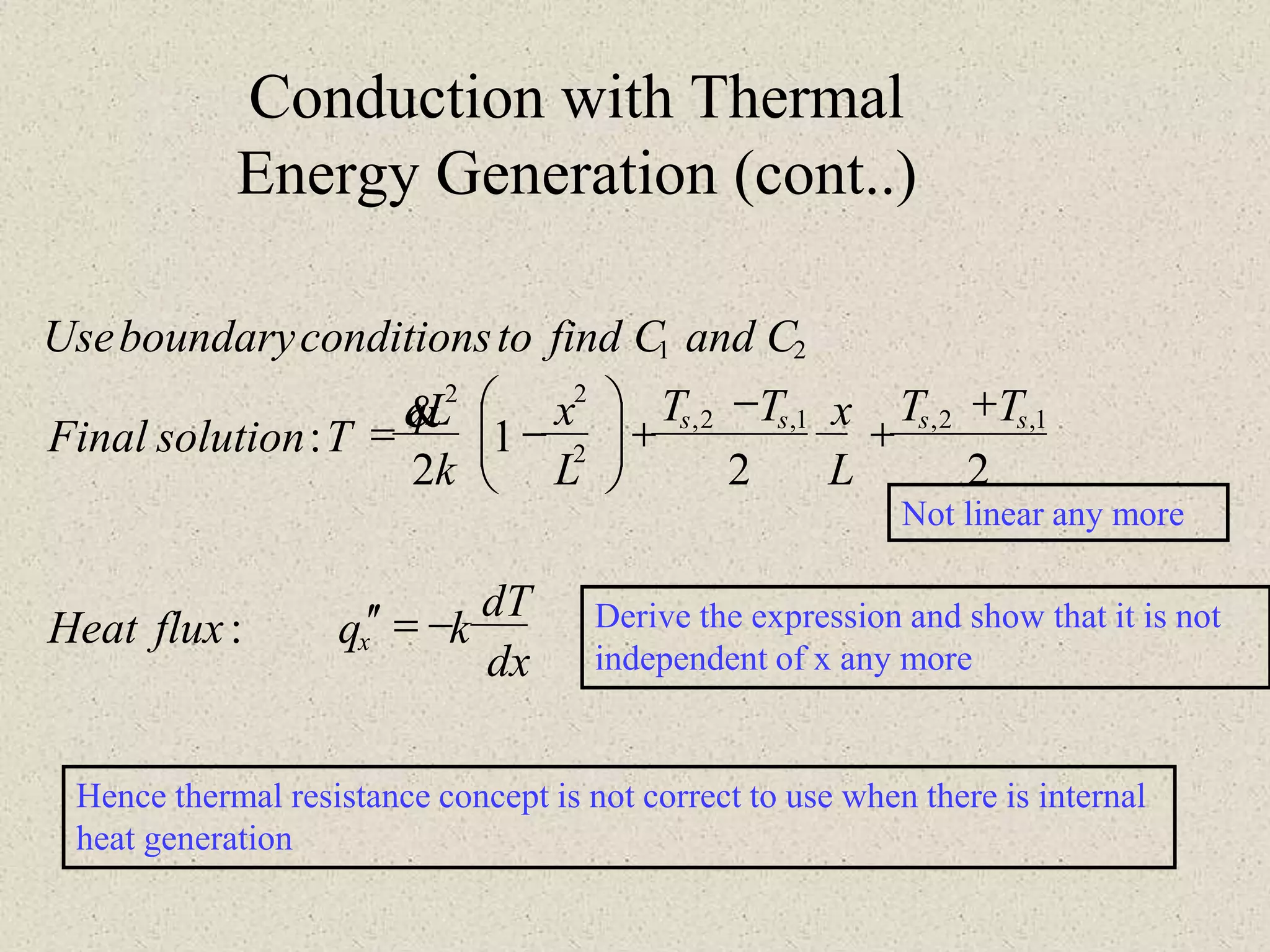 Not linear any more
Derive the expression and show that it is not
independent of x any more
Hence thermal resistance concept is not correct to use when there is internal
heat generation
dx
dT
kqfluxHeat
TT
L
xTT
L
x
k
Lq
TsolutionFinal
CandCfindtoconditionsboundaryUse
x
ssss
-=
+
+
-
+





-=
:
22
1
2
:
1,2,1,2,
2
22
21

Conduction with Thermal
Energy Generation (cont..)
 