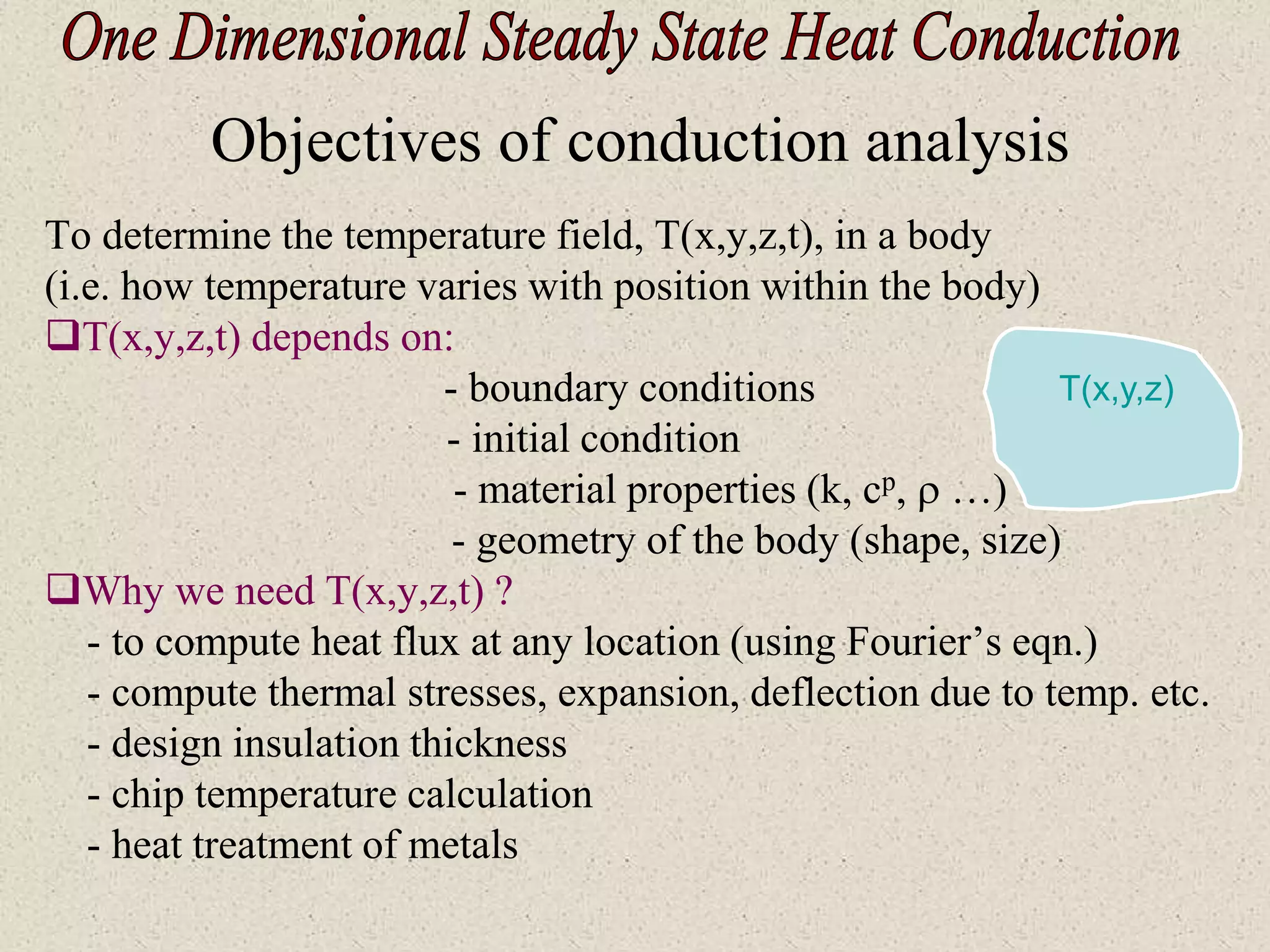 Objectives of conduction analysis
To determine the temperature field, T(x,y,z,t), in a body
(i.e. how temperature varies with position within the body)
T(x,y,z,t) depends on:
- boundary conditions
- initial condition
- material properties (k, cp,  …)
- geometry of the body (shape, size)
Why we need T(x,y,z,t) ?
- to compute heat flux at any location (using Fourier’s eqn.)
- compute thermal stresses, expansion, deflection due to temp. etc.
- design insulation thickness
- chip temperature calculation
- heat treatment of metals
T(x,y,z)
 