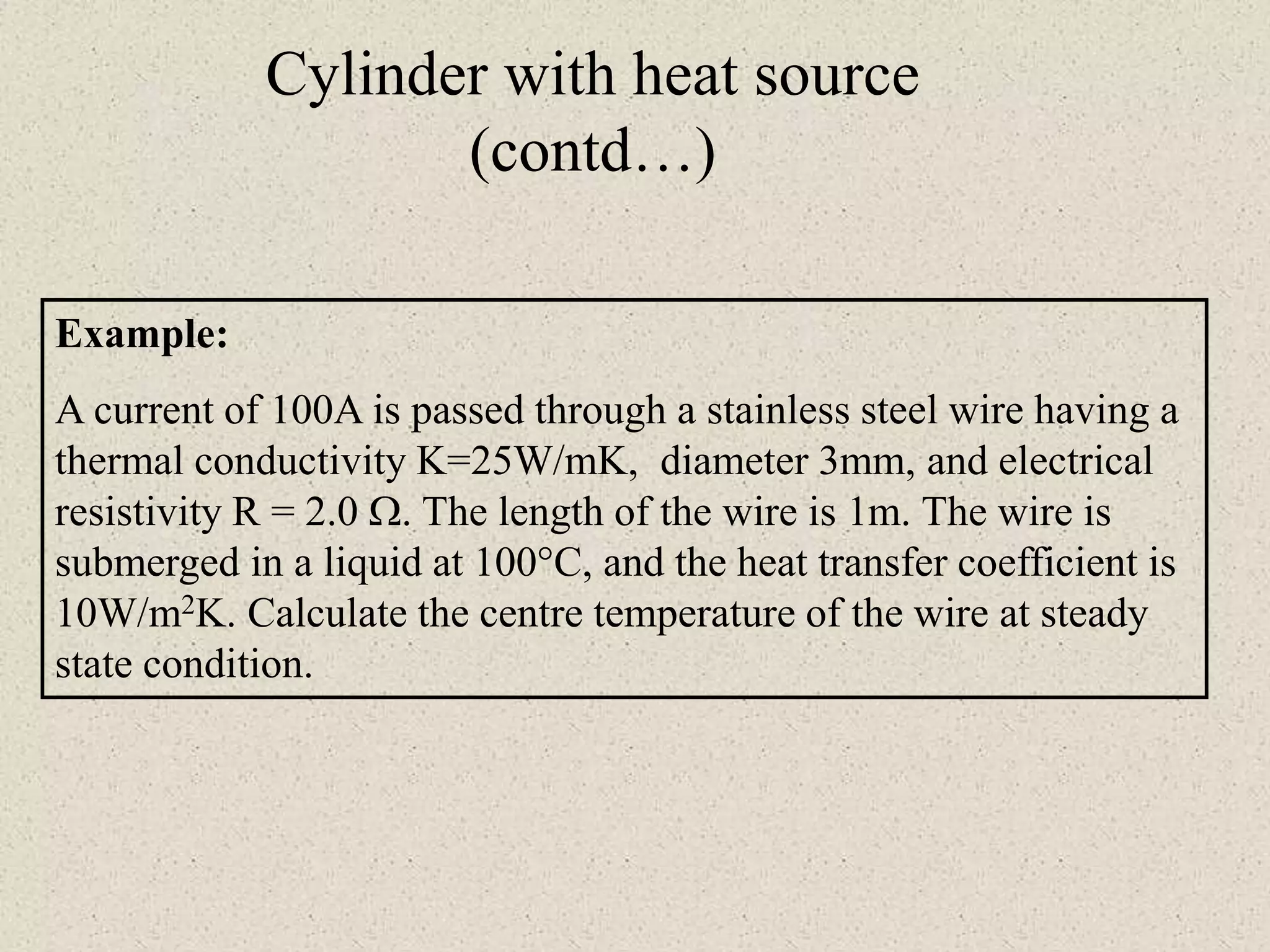 Cylinder with heat source
(contd…)
Example:
A current of 100A is passed through a stainless steel wire having a
thermal conductivity K=25W/mK, diameter 3mm, and electrical
resistivity R = 2.0 . The length of the wire is 1m. The wire is
submerged in a liquid at 100°C, and the heat transfer coefficient is
10W/m2K. Calculate the centre temperature of the wire at steady
state condition.
 
