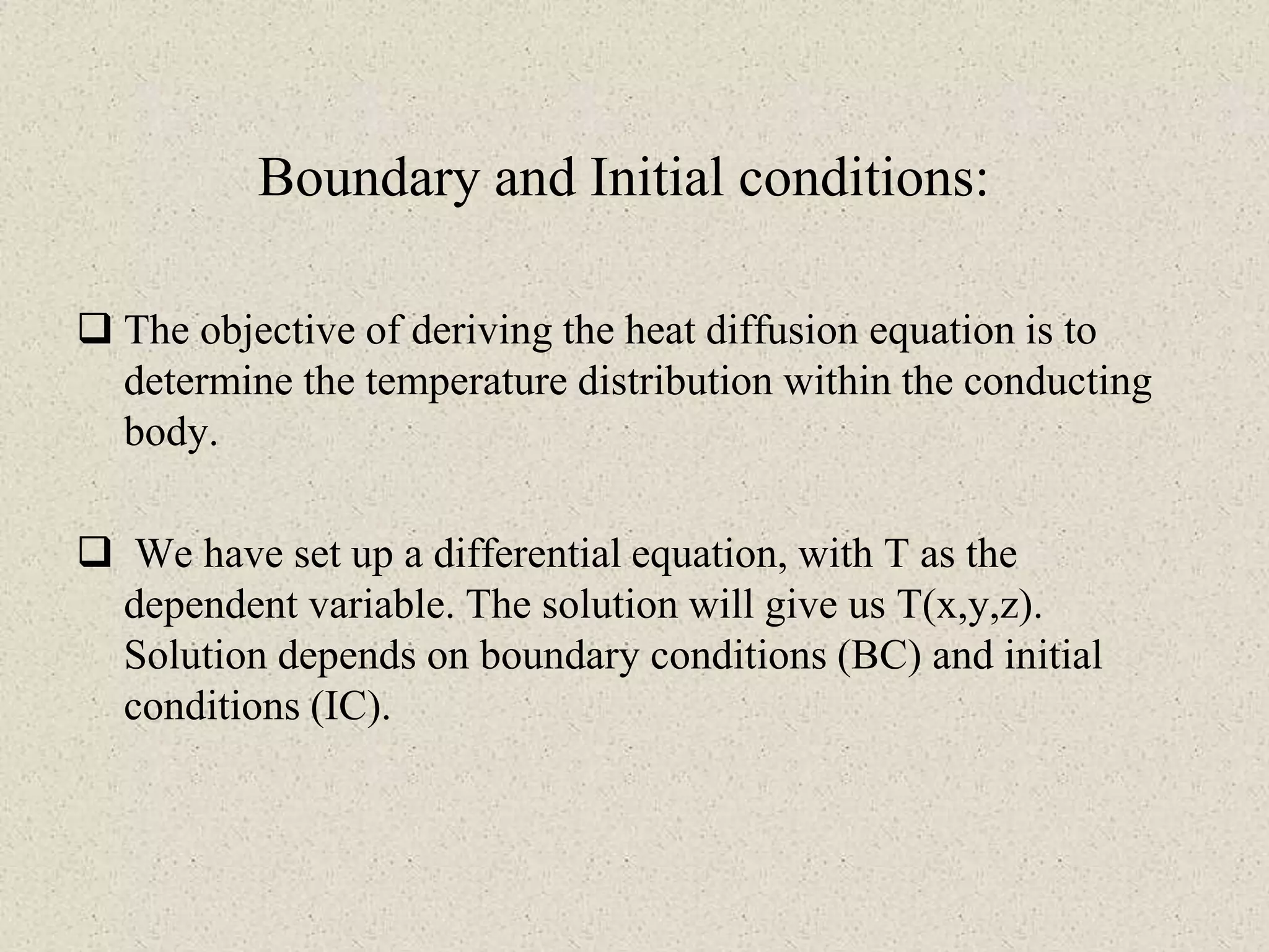 Boundary and Initial conditions:
 The objective of deriving the heat diffusion equation is to
determine the temperature distribution within the conducting
body.
 We have set up a differential equation, with T as the
dependent variable. The solution will give us T(x,y,z).
Solution depends on boundary conditions (BC) and initial
conditions (IC).
 
