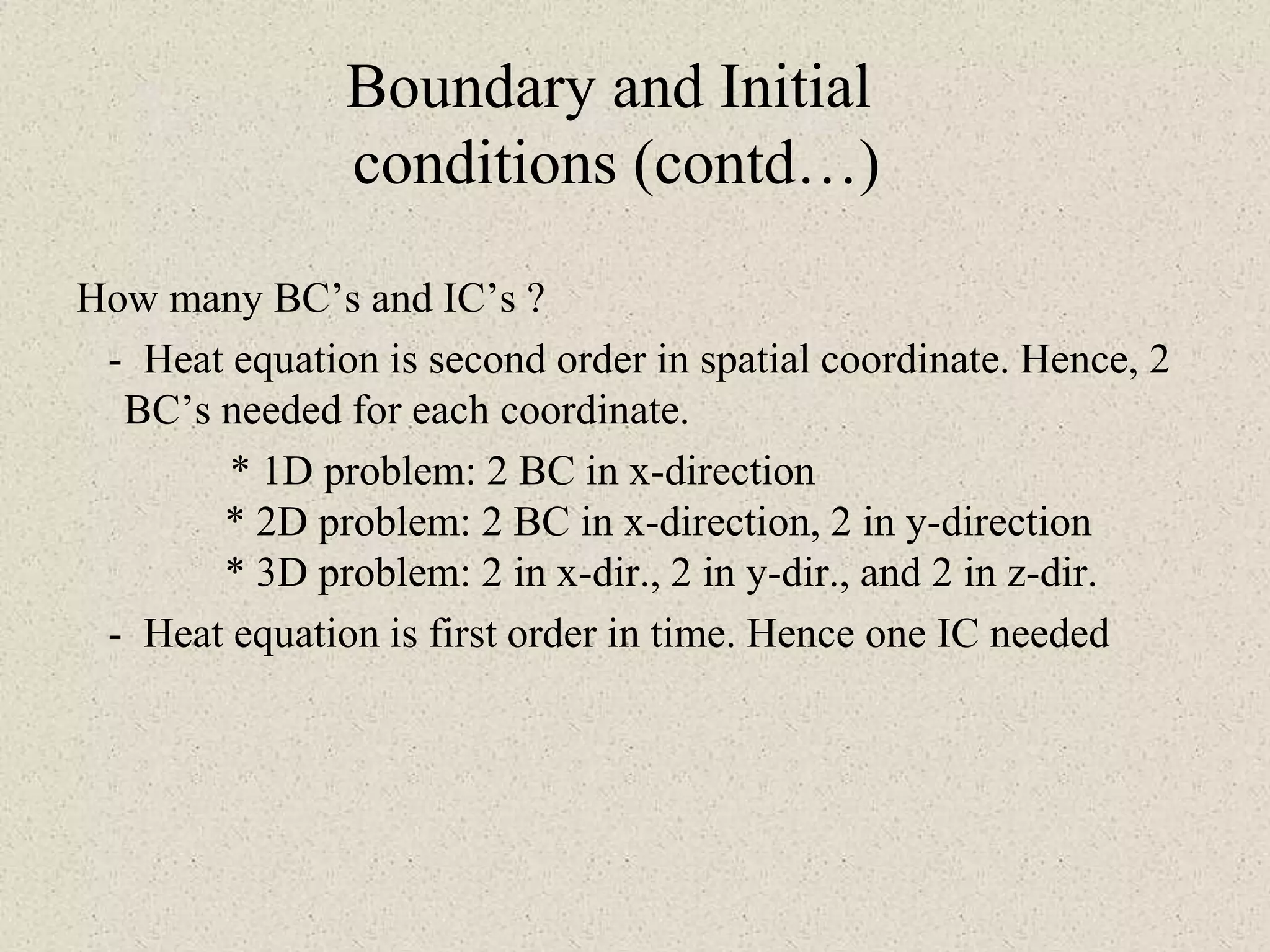 Boundary and Initial
conditions (contd…)
How many BC’s and IC’s ?
- Heat equation is second order in spatial coordinate. Hence, 2
BC’s needed for each coordinate.
* 1D problem: 2 BC in x-direction
* 2D problem: 2 BC in x-direction, 2 in y-direction
* 3D problem: 2 in x-dir., 2 in y-dir., and 2 in z-dir.
- Heat equation is first order in time. Hence one IC needed
 