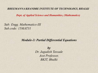 BHEEMANNA KHANDRE INSTITUTE OF TECHNOLOGY, BHALKI
Dept. of Applied Science and Humanities, (Mathematics)
Sub: Engg. Mathematics-III
Sub.code: 15MAT31
Module-3: Partial Differential Equations
by
Dr. Jagadish Tawade
Asst Professor,
BKIT, Bhalki
 