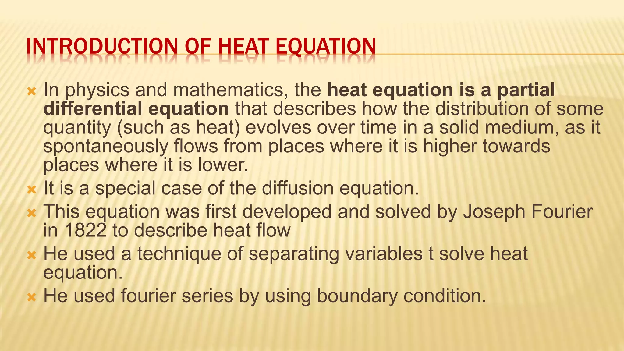 INTRODUCTION OF HEAT EQUATION
 In physics and mathematics, the heat equation is a partial
differential equation that describes how the distribution of some
quantity (such as heat) evolves over time in a solid medium, as it
spontaneously flows from places where it is higher towards
places where it is lower.
 It is a special case of the diffusion equation.
 This equation was first developed and solved by Joseph Fourier
in 1822 to describe heat flow
 He used a technique of separating variables t solve heat
equation.
 He used fourier series by using boundary condition.
 