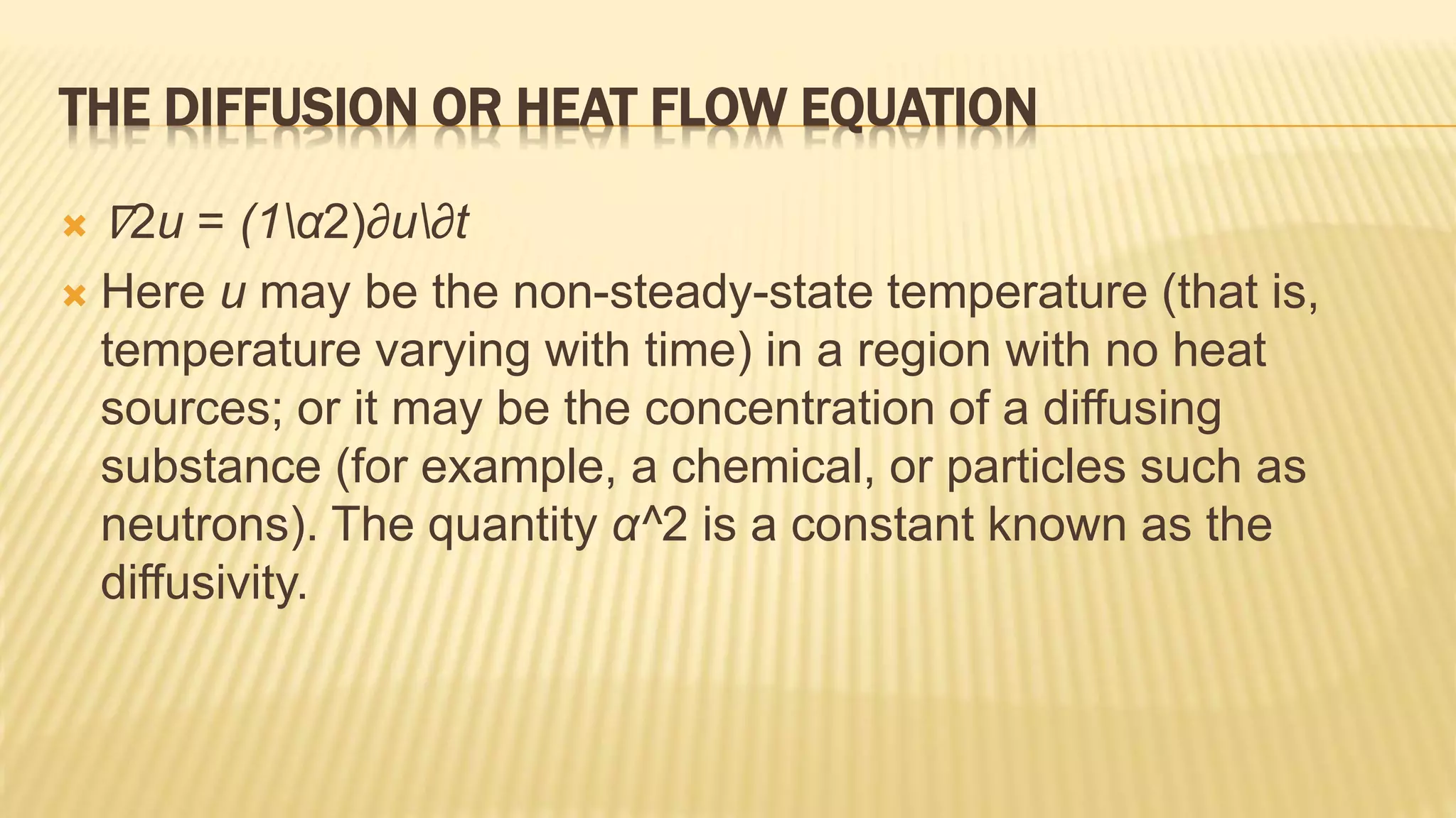 THE DIFFUSION OR HEAT FLOW EQUATION
 ∇2u = (1α2)∂u∂t
 Here u may be the non-steady-state temperature (that is,
temperature varying with time) in a region with no heat
sources; or it may be the concentration of a diffusing
substance (for example, a chemical, or particles such as
neutrons). The quantity α^2 is a constant known as the
diffusivity.
 