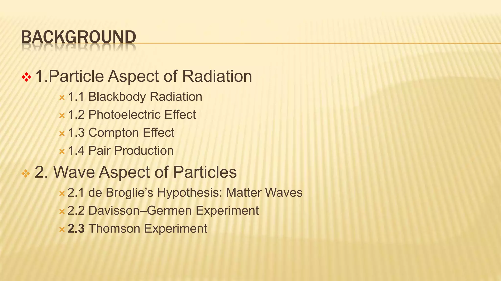 BACKGROUND
 1.Particle Aspect of Radiation
 1.1 Blackbody Radiation
 1.2 Photoelectric Effect
 1.3 Compton Effect
 1.4 Pair Production
 2. Wave Aspect of Particles
 2.1 de Broglie’s Hypothesis: Matter Waves
 2.2 Davisson–Germen Experiment
 2.3 Thomson Experiment
 
