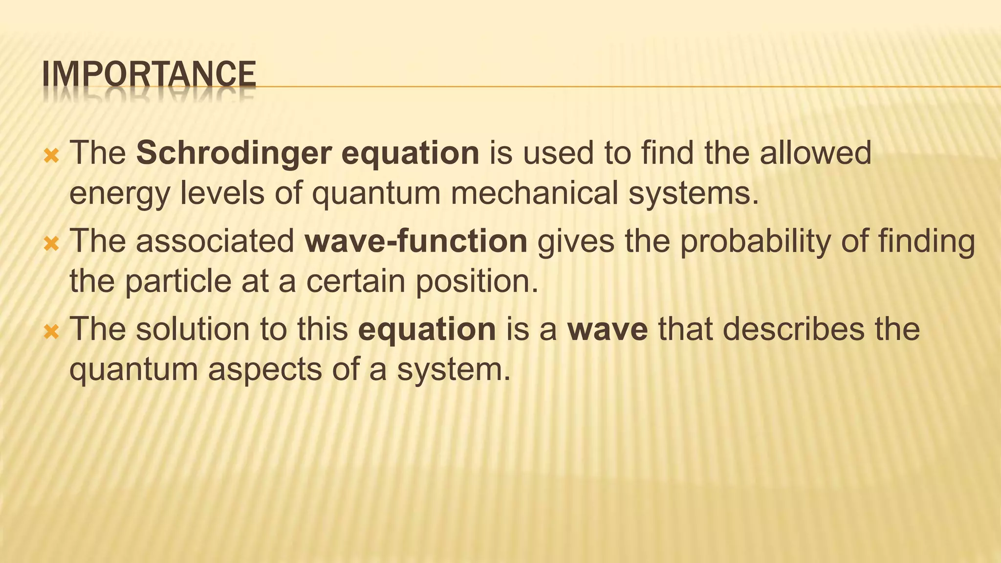 IMPORTANCE
 The Schrodinger equation is used to find the allowed
energy levels of quantum mechanical systems.
 The associated wave-function gives the probability of finding
the particle at a certain position.
 The solution to this equation is a wave that describes the
quantum aspects of a system.
 