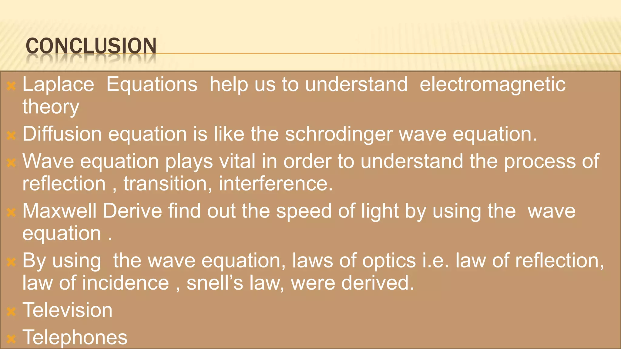 CONCLUSION
 Laplace Equations help us to understand electromagnetic
theory
 Diffusion equation is like the schrodinger wave equation.
 Wave equation plays vital in order to understand the process of
reflection , transition, interference.
 Maxwell Derive find out the speed of light by using the wave
equation .
 By using the wave equation, laws of optics i.e. law of reflection,
law of incidence , snell’s law, were derived.
 Television
 Telephones
 