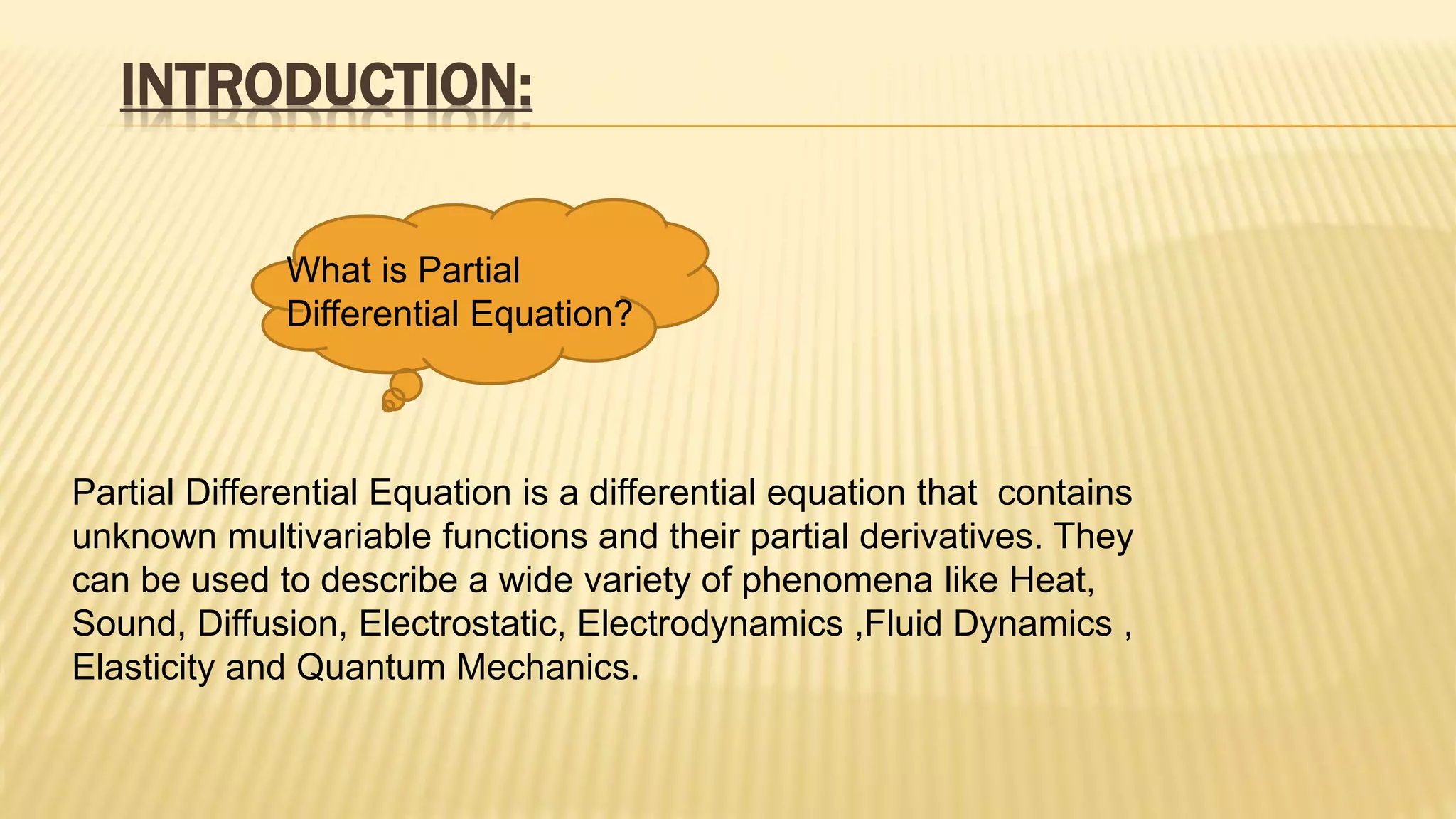 INTRODUCTION:
What is Partial
Differential Equation?
Partial Differential Equation is a differential equation that contains
unknown multivariable functions and their partial derivatives. They
can be used to describe a wide variety of phenomena like Heat,
Sound, Diffusion, Electrostatic, Electrodynamics ,Fluid Dynamics ,
Elasticity and Quantum Mechanics.
 