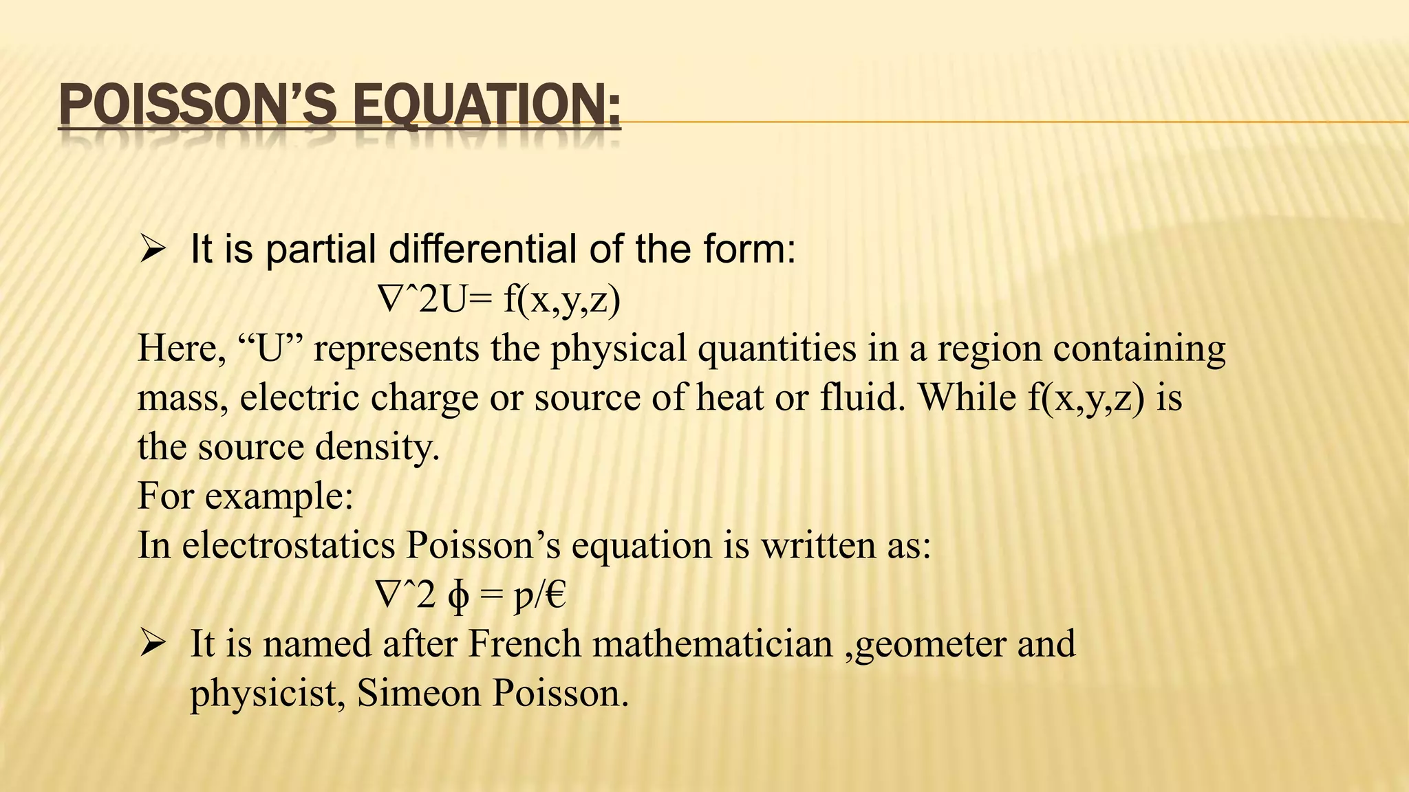 POISSON’S EQUATION:
 It is partial differential of the form:
ˆ2U= f(x,y,z)
Here, “U” represents the physical quantities in a region containing
mass, electric charge or source of heat or fluid. While f(x,y,z) is
the source density.
For example:
In electrostatics Poisson’s equation is written as:
ˆ2 ɸ = ƿ/€
 It is named after French mathematician ,geometer and
physicist, Simeon Poisson.
 