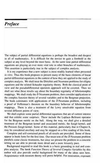 Preface




The subject of partial differential equations is perhaps the broadest and deepest
in all of mathematics. It is difficult for the novice to gain a foothold in the
subject at any level beyond the most basic. At the same time partial differential
equations are playing an ever more vital role in other branches of mathematics.
This assertion is particularly true in the subject of complex analysis.
   It is my experience that a new subject is most readily learned when presented
in vitro. Thus this book proposes to present many of the basic elements of linear
partial differential equations in the context of how they are applied to the study of
complex analysis. We shall treat the Dirichlet and Neumann problems for elliptic
equations and the related Schauder regularity theory. Both the classical point of
view and the pseudodifferential operators approach will be covered. Then we
shall see what these results say about the boundary regularity of biholomorphic
mappings. We shall study the a-Neumann problem, then consider applications to
the complex function theory of several variables and to the Bergman projection.
The book culminates with applications of the a-Neumann problem, including
a proof of Fefferman's theorem on the boundary behavior of biholomorphic
mappings. There is also a treatment of the Lewy unsolvable equation from
several different points of view.
   We shall explore some partial differential equations that are of current interest
and that exhibit some surprises. These include the Laplace-Beltrami operator
for the Bergman metric on the ball. Along the way, we shall give a detailed
treatment of the Bergman kernel and associated metric, the Szego kernel, and
the Poisson-Szego kernel. Some of this material, particularly that in Chapter 6,
may be considered ancillary and may be skipped on a first reading of this book.
   Complete and self-contained proofs of all results are provided. Some of these
appear in book form for the first time. Our treatrlent of the a-Neumann problem
parallels some classic treatments, but since we present the problem in a concrete
setting we are able to provide more detail and a more leisurely pace.
   Background required to read this book is a basic grounding in real and com-
plex analysis. The book Function Theory of Several Complex Variables by this
author will also provide useful background for many of the ideas seen here.
Acquaintance with measure theory will prove helpful. For motivation, exposure
 