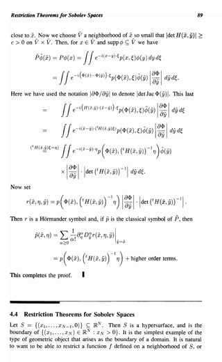 Restriction Theorems for Sobolev Spaces                                                     89


close to x. Now we choose V a neighborhood of x so small that Idet H(x, y)1 ~
      °
c > on V x V. Then, for x E V and supp ¢ ~ V we have

           P¢(i)   = p¢J(x) =    JJe-i(x-y)·ep(x,~)¢J(y)dyd~
                   =    JJe~i(<I>(x)-<I>(Y»)·ep(<p(i),~)¢(Y) I~: IdYd~.
Here we have used the notation        IB<1'/ Byl   to denote Idet lac <1'(y) I. This last

                         JJe-i(H(x,y).(x-y»).ep(<P(i),O¢(y) I~:I dyd~
                         JJe-i(x-y)-('H(x,y)e)p(<p(i), O¢(Y) I~: Idy d~
          ('H(xf!c.)e=1) JJe- i y)'1)p(<P(i), CH(i,y)rITJ)¢(Y)
                                (X-




                        x ~: 1·ldet CH(i,y)rll dYd~.
                          I




Now set




Then r is a Hormander symbol and, if          p is the classical symbol of ?, then

           p(i, TJ) =   I: ~! a~D~r(i, TJ, y)
                        Q~O
                                                    1_
                                                     y=x
                                                         _




                   = p( <P(i), (t H(i, y)) -I TJ) + higher order terms.

This completes the proof.        I




4.4  Restriction Theorems for Sobolev Spaces
Let S == {(Xl, ... ,XN-l,O)} ~ IR N . Then S is a hypersurface, and is the
boundary of {(Xl, ... , XN) E IR N : x N > O}. It is the simplest example of the
type of geometric object that arises as the boundary of a domain. It is natural
to want to be able to restrict a function f defined on a neighborhood of S, or
 