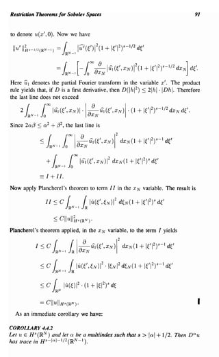 Restriction Theorems for Sobolev Spaces                                                  91


to denote u(x', 0). Now we have

 Ilu r l/;JS-l/2(IRN - = {           11?(e)ll + WI 2)S-I/2 de
                             J~N-l
                   1)




                        ==   r [_ J(')O ~IUi(e,xN)12(1
                             J~N-l o aXN
                                                                   + leI 2)S-I/2 dXN] d~'.
Here UI denotes the partial Fourier transform in the variable x'. The product
rule yields that, if D is a first derivative, then D(lhI 2) ::; 2Ihl·IDhl. Therefore
the last line does not exceed

     2 {
       J~N-l Jo
                to IUi(e,XN)I.la XN Ui(e,XN)I. (1 + 1~'12)s-I/2dxNd~'.
                                 8


Since 20:(3 ::; 0: 2 + (32, the last line is
                                                   2
              : :; J~N-l JtOla8 Ui (e,XN)1
                    ( o XN                             dXN(1+WI 2)S-lde'




              == I + II.
Now apply Plancherel's theorem to term I I in the x N variable. The result is

                 II :::; C    IN-1 llu(e,eN)1 2 deN(l + lel          2
                                                                         )"   de

                     ::; Cllull~s(~N).
Plancherel '8 theorem applied, in the x N variable, to the term I yields
                                                       2
            I::;C    r J~ laXN Ui(e,XN)1
                    J~N-l
                          r 8                              dXN(1+leI 2)S-Id1,'


              : :; err IU(e,~N)12 ·1~NI2d~N(1 + leI 2)S-Id1,'
                   J~N-l JJR

              :::; C {       lu(~)12. (1 + 1~12)sd1,
                    J~N
                                                                                          I
  As an immediate corollary we have:

COROLLARY 4.4.2
Let u E HS(lR N ) and let 0: be a mu!tiindex such that s >          lal + 1/2.     Then nau
has trace in Hs-la l-I/2(lRN - 1 ).
 