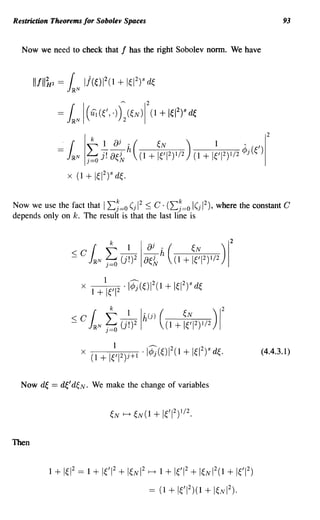 Restriction Theorems for Sobolev Spaces                                                        93


  Now we need to check that             f   has the right Sobolev norm. We have



       IIfllk2 = { Ij(~W(1 + 1~12)s d~
                 J~N

             =   k.N 1 ((,.))~ (~N )11 + 1~12)s d~
                     (ui




Now we use the fact that I I:~=o (j 1 :::; C . (I:~=o I(j 1), where the constant C
                                    2                     2

depends only on k. The result is that the last line is


                                                                               2
                                t
                  ~ Ck.N (j~)218~~ h ((1 + f;1 2)1/2 ) 1
                                1           ---     2           28
                       X   1+   1e1 2   .   l¢j(~)1 (1     + I~I )   d~




                                                                                         (4.4.3.1)


  Now d~   == d~' d~N.     We make the change of variables




Then


           1 + 1~12   == 1 + 1~'12 + I~NI2        r---+   1 + 1~'12 + I~NI2(1 + 1~'12)

                                                  == (1     + 1€'1 2 )(1 + I€N2).
 