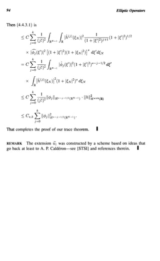 94                                                                  Elliptic Operators


Then (4.4.3.1) is
                 k

        ::; Cf;       (j~)2 kN-l k Ih(j)(~N)12 (1 + 1;'1 2)1+ 1(1 + leI 2)1/2
            xl¢;(~/) 1 [( 1 + 1 ) (1 + 1N 1) ] s d~' d~ N
                     2
                              ~/12     ~ 2
                 k
        =   CL: ~ (
                (J.)
                j=O         JRN-I
                                    l¢j(OI2(1   + leI 2)S-j-I/2de

            X   kIh(j)(~N      )1 (1 + I~NI2)s d~N
                                2




                      k

        ~ Cs,k       L: lI¢jll~s-j-I/2(~N-I).
                     j=o

That completes the proof of our trace theorem.           I

REMARK The extension iii was constructed by a scheme based on ideas that
go back at least to A. P. Calderon-see [STSI] and references therein. I
 