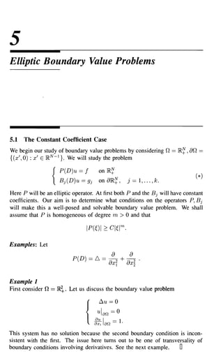 5
Elliptic Boundary Value Problems




5.1   The Constant Coefficient Case
We begin our study of boundary value problems by considering                  n == }R~ , an ==
{(x' , 0) : x' E }RN -1 }. We will study the problem

                       P(D)u ==    f     on   }RN
                                               +
                    { Bj(D)u == gj       on a}R~,          j == 1, ... , k.

Here P will be an elliptic operator. At first both P and the B j will have constant
coefficients. Our aim is to determine what conditions on the operators P, B j
will make this a well-posed and solvable boundary value problem. We shall
assume that P is homogeneous of degree m > 0 and that




Examples: Let
                                                a           a
                              P(D) == 6. ==    -a + -a
                                                 2
                                                Xl   X
                                                       2          .
                                                              2



Example 1
First consider   n == }R~.   Let us discuss the boundary value problem

                                         ~u    == 0
                                        ulan   == 0
                                   {
                                       g:: Ian ==    1.
This system has no solution because the second boundary condition is incon-
sistent with the first. The issue here turns out to be one of transversality of
boundary conditions involving derivatives. See the next example.     0
 
