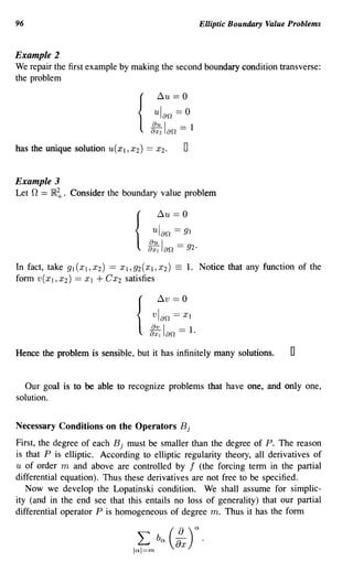 96                                                       Elliptic Boundary Value Problems


Example 2
We repair the first example by making the second boundary condition transverse:
the problem

                                            ~u    == 0

                                  {
                                         ulan == 0
                                        g:2lan == 1
has the unique solution    U(Xl' X2)   ==   X2.      0

Example 3
Let   n == IR~.   Consider the boundary value problem

                                            ~u    == 0
                                        ulan == 91
                                  {
                                       g:! Ian == 92·
In fact, take 91 (XI, X2) == Xl, 92(XI, X2)       =1.    Notice that any function of the
form V(XI' X2) == Xl + CX2 satisfies

                                            ~v    == 0

                                  {
                                        vlan == XI
                                        g:! Ian == 1.
Hence the problem is sensible, but it has infinitely many solutions.             0

  Our goal is to be able to recognize problems that have one, and only one,
solution.


Necessary Conditions on the Operators B j
First, the degree of each B j must be smaller than the degree of P. The reason
is that P is elliptic. According to elliptic regularity theory, all derivatives of
U of order m and above are controlled by f (the forcing term in the partial
differential equation). Thus these derivatives are not free to be specified.
   Now we develop the Lopatinski condition. We shall assume for simplic-
ity (and in the end see that this entails no loss of generality) that our partial
differential operator P is homogeneous of degree m. Thus it has the form
 