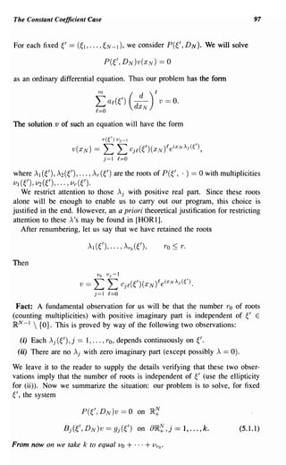 The Constant Coefficient Case                                                                         97


For each fixed ~'   ==   (~1,   ... ,~N -1), we consider                  P(~', D N). We will solve




as an ordinary differential equation. Thus our problem has the fonn

                                    m
                                   Lap(t)
                                                       (    d
                                                           dx
                                                                    )£ v = o.
                                   £=0                          N

The solution ,v of such an equation will have the form

                                        r(~/)   VJ-I

                     V(XN)        ==    L L Cj£(~')(XN )£eiXN~j(~/),
                                        j=1 £=0

where Al (~'), A2 (~'), ... , Ar (~') are the roots of P (~', . ) == 0 with multiplicities
VI (~'), V2(~'),' .. ,Vr(~').
   We restrict attention to those Aj with positive real part. Since these roots
alone will be enough to enable us to carry out our program, this choice is
justified in the end. However, an a priori theoretical justification for restricting
attention to these A'S may be found in [HOR1].
   After renumbering, let us say that we have retained the roots

                                Al (~' ), ... , Aro ( ~') ,             TO :::; T.


Then
                                    ro v J - l
                         V   ==   L L Cj£(~')(XN )£eiXN~j(~/).
                                  j=1 £=0

 Fact: A fundamental observation for us will be that the number TO of roots
(counting multiplicities) with positive imaginary part is independent of ~' E
]RN -1  {O}. This is proved by way of the following two observations:

  (i) Each Aj (~'), j    == 1, ... , TO, depends continuously on                     ~'.
 (ii) There are no Aj with zero imaginary part (except possibly A == 0).

We leave it to the reader to supply the details verifying that these two obser-
vations imply that the number of roots is independent of ~' (use the ellipticity
for (ii». Now we summarize the situation: our problem is to solve, for fixed
~', the system

                          P(~/, DN)v             == 0 on 1R~
                  Bj(~', DN)v            == gj(€') on               8IR~ ,j = 1, ... , k.       (5.1.1)

From now on we take k to equal                  Vo   + ... + V ro '
 