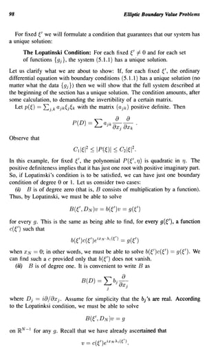 98                                                        Elliptic Boundary Value Problems


  For fixed ~' we will formulate a condition that guarantees that our system has
a unique solution:

       The Lopatinski Condition: For each fixed ~' =1= 0 and for each set
       of functions {gj}, the system (5.1.1) has a unique solution.

Let us clarify what we are about to show: If, for each fixed ~/, the ordinary
differential equation with boundary conditions (5.1.1) has a unique solution (no
matter what the data {gj}) then we will show that the full system described at
the beginning of the section has a unique solution. The condition amounts, after
some calculation, to demanding the invertibility of a certain matrix.
   Let p(~) == Lj,k ajk~j~k with the matrix (ajk) positive definite. Then

                             P(D) == ~ a j k - -a
                                                      a a .
                                     ~     aXj Xk
Observe that



In this example, for fixed ~/, the polynomial P(~/, TJ) is quadratic in TJ. The
positive definiteness implies that it has just one root with positive imaginary part.
So, if Lopatinski's condition is to be satisfied, we can have just one boundary
condition of degree 0 or 1. Let us consider two cases:
  (i) B is of degree zero (that is, B consists of multiplication by a function).
Thus, by Lopatinski, we must be able to solve

                            B(~/,   D N)V ==     b(~/)V   ==   g(~/)

for every g. This is the same as being able to find, for every g(~'), a function
c( ~/) such that
                             b(~/)c(~/)eixN·)q(() == g(~/)

when XN == 0; in other words, we must be able to solve b(~/)C(~/)                  ==   g(~/). We
can find such a c provided only that b(~/) does not vanish.
  (ii) B is of degree one. It is convenient to write B as

                                 B(D)       ==
                                                    a
                                                 Lbo-
                                                  .   J aXj
                                                 J

where D j ==     ia/ax
                    j. Assume for simplicity that the bj               '8   are real. According
to the Lopatinksi condition, we must be able to solve



on   }RN -1   for any g. Recall that we have already ascertained that

                                 v   ==   c(~/)eiXN)l(().
 
