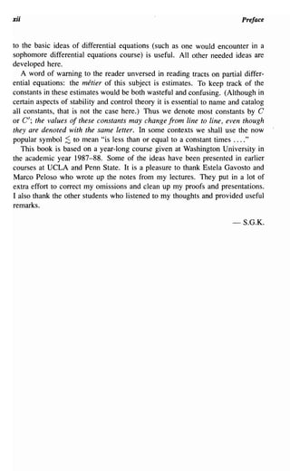 xii                                                                        Preface


to the basic ideas of differential equations (such as one would encounter in a
sophomore differential equations course) is useful. All other needed ideas are
developed here.
   A word of warning to the reader unversed in reading tracts on partial differ-
ential equations: the metier of this subject is estimates. To keep track of the
constants in these estimates would be both wasteful and confusing. (Although in
certain aspects of stability and control theory it is essential to name and catalog
all constants, that is not the case here.) Thus we denote most constants by G
or G'; the values of these constants may change from line to line, even though
they are denoted with the same letter. In some contexts we shall use the now
popular symbol ;S to mean "is less than or equal to a constant times ...."
   This book is based on a year-long course given at Washington University in
the academic year 1987-88. Some of the ideas have been presented in earlier
courses at UCLA and Penn State. It is a pleasure to thank Estela Gavosto and
Marco Peloso who wrote up the notes from my lectures. They put in a lot of
extra effort to correct my omissions and clean up my proofs and presentations.
I also thank the other students who listened to my thoughts and provided useful
remarks.

                                                                        -S.G.K.
 