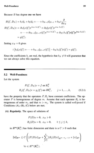 Well-Posedness                                                                            99


Because B has degree one we have

                                                       a
 B(~/, D N ) == bli~l + b2i~2 + ... + bN-li~N-I + bNi aXN
B(~/, D N)V    == ib l ~l c(~/)eixN'~1 (() + ib2~2c(~/)e~XN '~l (~/)
                    + ... + ibN_I~N_Ic(~/)eixN'~I(() + ibNi)q (~')c(~')eiXN·)q(()
               ==   g(~/).


Setting x N   == 0 gives



Since the coefficients bj are real, the hypothesis that bN =1= 0 will guarantee that
we can always solve this equation.




5.2 Well-Posedness
Let the system

                         P(~/, DN)v ==    f   on R~
                 Bj(~/, DN)v     == gj(~/) on aR~,          j   == 1, ... , k,        (5.2.1)

have the property that the operators P, B j have constant coefficients. The op-
erator P is homogeneous of degree m. Assume that each operator B j is ho-
mogeneous of order mj and that m > mj. The system is called well-posed if
Conditions (A), (B), (C) below are met.

 (A) Regularity. The space of solutions of

                             P(D)u == 0,      XN   >0
                             Bj(D)u   == 0,   XN   == 0,   1 ~ j ~ k,

     in Hm (1R~) has finite dimension and there is a C              >0    such that



         IIvIlH'" :::; c (IIP(D)VIIHO + ; I B j(D)vII H"'-"'J- / + IIV11HO)
                                                              '
                                                                            2




                       Iv E Hm(1R~).
 