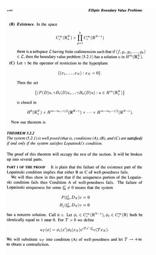 .LUV                                                 Elliptic Boundary Value Problems


 (B) Existence. In the space

                                              k
                               C~(IR~) x     IT C~(IRN-I)
                                            p=1


       there is a subspace £ having finite codimension such that if (f, 91,92, ... , 9k)
       E £, then the boundary value problem (5.2.1) has a solution u in Hm(IR~).
 (C) Let, be the operator of restriction to the hyperplane




       Then the set



       is closed in



   Now our theorem is

THEOREM 5.2.2
The system (5.2.1) is well posed (that is, conditions (A), (B), and (C) are satisfied)
if and only if the system satisfies Lopatinski's condition.

The proof of this theorem will occupy the rest of the section. It will be broken
up into several parts.
PART 1 OF THE PROOF       It is plain that the failure of the existence part of the
Lopatinski condition implies that either B or C of well-posedness fails.
   We will thus show in this part that if the uniqueness portion of the Lopatin-
ski condition fails then Condition A of well-posedness fails. The failure of
Lopatinski uniqueness for some ~b =1= 0 means that the system

                                  P(~b, DN)v      == 0
                                 Bj(~b, DN)v      == 0
has a nonzero solution. Call it v. Let cP1 E C~ (IR N-1 ), cP2 E C~ (IR) both be
identically equal to 1 near O. For T > 0 we define



We will substitute UT into condition (A) of well-posedness and let T         -+   +00
to obtain a contradiction.
 