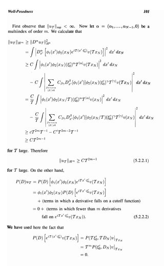 Well-Posedness                                                                         101


  First observe that lIuT I sup < 00. Now let             Q
multiindex of order m. We calculate that

IIUTIIHm 2:   IIDQuTII~o

          =JID~, [¢JI(X')¢J2(xN)eiT(X"~~)v(TXN)]               1
                                                                 2
                                                                     dx'dxN

          ~ JI¢JI(x')¢J2(xN)(~~)aTla'V(TxN)12
              C                                               dx'dxN
                                                                              2


           - c J L C/3ID~,[¢JI(X')]¢J2(XN)(~~)'Thlv(TxN)                          dx'dxN
                          13+,=0
                           1131>0




                                                                                  2


              -~ J L      13+,=0
                                    C/3ID~,[¢JI(X')]¢J2(XN/T)(~~)'Thlv(XN)            dx'dxN
                           1/31>0

          2: cT T- 2m     1 -   C'T 2m - 2T- 1
         2:   cr2m - 1
for T large. Therefore

                                                                              (5.2.2.1)

for T large. On the other hand,

    P(D)UT = P(D) [¢JI(X')¢J2(xN)eiTX"~~v(TxN)]

                  = ¢JI (X')¢J2 (x N)P(D) [e iTX ' '~~v(T xN)]
                    + (terms in which a derivative falls on a cutoff function)
                 == 0 + (terms in which fewer than m derivatives
                        fall on eiTxl'~~v(TxN))'                              (5.2.2.2)

We have used here the fact that

               P(D) [eiT(X"~~)v(TxN)] = P(T~~, TDN)vI TxN

                                                 == T m P(~b, D N )vl TxN
                                                 == o.
 