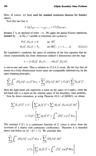 106                                                                  Elliptic Boundary Value Problems


Here, of course, we have used the standard restriction theorem for Sobolev
spaces.
  Now this last line is



because £ is an operator of order -me We apply the partial Fourier transform,
denoted by -, in the x' variable to transform our system to

                           P(~', DN)v     == 0              on   }RN
                                                                     +
                          Bj(~', DN)v == hj                 on a}R~, j == 1, ... , k.           (5.2.4.1)

By Lopatinksi's condition, the space of solutions of the first equation that de-
crease exponentially has finite dimension (indeed k dimensions) and the map



is one-to-one and onto. Thus a solution to (5.2.4.1) exists. By the fact that all
norms on a finite-dimensional vector space are comparable (alternatively, by the
open mapping principle),


  f1
  j=O       0
                00

                     ID{yv((,XNWdxN              +   Y:
                                                     j=O
                                                           ID{yv((,O)1 2 :::; C2(()   t Ih (012.
                                                                                      j=1
                                                                                            j



Here the right-hand side represents a norm on the space of k-tuples, while the
left-hand side is a norm on the solution space of the boundary value problem.
   Now by direct estimation, or using Theorem 10.2.1 of [HOR1], we obtain


        L: Ihj (()1 2 :::; C· (L: 19j((W + L: IB ((,DN)U((,O)1 2)         j
            )                              )                     )




                                               [~19j(012 + 1 11((, XN )1 2dXN] .
                                                                          00

                              :::; C3 (0

The constant C (~') is a continuous function of ~' (since it arises from the
inversion of a matrix with continuous coefficients). Therefore it is bounded
above and below on {~' : I~'I == I}. We conclude that


      f1
      )=0       0
                    00

                         IDi¥v((,XN)2dxN         +   Y:
                                                      j=O
                                                            ID{yv((,OW


                                          [~l§j(()12 + 1 11((, XN )1 2dXN]
                                                                     00

                                :::; Co
 