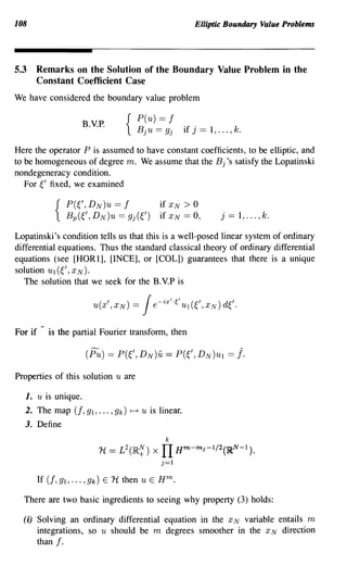 108                                                         Elliptic Boundary Value Problems




5.3   Remarks on the Solution of the Boundary Value Problem in the
      Constant Coefficient Case
We have considered the boundary value problem

                                  P(u) == f
                     B.V.P.     { B j U == 9 j       if j    == l, ... , k.
Here the operator P is assumed to have constant coefficients, to be elliptic, and
to be homogeneous of degree m. We assume that the Bj's satisfy the Lopatinski
nondegeneracy condition.
   For ~' fixed, we examined

                                           if   XN   >0
                                           if   XN   == 0,          j   ==   l, ... ,k.

Lopatinski's condition tells us that this is a well-posed linear system of ordinary
differential equations. Thus the standard classical theory of ordinary differential
equations (see [HORl], [INCE], or [COL]) guarantees that there is a unique
solution Ul (~/, XN).
   The solution that we seek for the B.V.P is




For if     is the partial Fourier transform, then




Properties of this solution u are

  1. u is unique.
  2. The map (f, 91, ... , 9k) ~ u is linear.
  3. Define
                                            k
                         1t == L2(IR~) x   IT H      m- m     j-l/2(lRN -      1 ).

                                           j=1




  There are two basic ingredients to seeing why property (3) holds:

  (i) Solving an ordinary differential equation in the x N variable entails m
      integrations, so u should be m degrees smoother in the x N direction
         than   f.
 