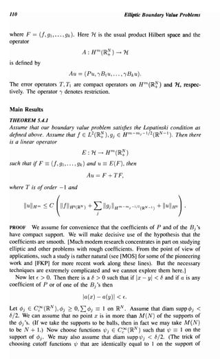 110                                                          Elliptic Boundary Value Problems


where F     == (f, 91, ... ,9k). Here 1t is the usual product Hilbert space and the
operator


is defined by
                             Au == (Pu, ,B1u, ... , ,Bku).
The error operators T, T 1 are compact operators on Hm (1R~) and 1-l, respec-
tively. The operator, denotes restriction.


Main Results
THEOREM 5.4.1
Assume that our boundary value problem satisfies the Lopatinski condition as
defined above. Assume that f E L2(~~), 9j E Hm-mJ -1/2(~N -1). Then there
is a linear operator
                                   E: 1t ~ Hm(~~)
such that   if F == (f, 91, ... , 9k)   and u   ==   E(F), then

                                        Au == F      + TF,
where T is of order -1 and




PROOF We assume for convenience that the coefficients of P and of the Bj's
have compact support. We will make decisive use of the hypothesis that the
coefficients are smooth. [Much modem research concentrates in part on studying
elliptic and other problems with rough coefficients. From the point of view of
applications, such a study is rather natural (see [MOS] for some of the pioneering
work and [FKP] for more recent work along these lines). But the necessary
techniques are extremely complicated and we cannot explore them here.]
   Now let E > O. Then there is a 8 > 0 such that if Ix - yl < 8 and if a is any
coefficient of P or of one of the Bj's then

                                    la(x) - a(y)1 <          Eo


Let <Pj E ergo (~N), cPj 2 0, L cPj == 1 on ~N. Assume that diam supp cPj <
8/2. We can assume that no point x is in more than M (N) of the supports of
the <pj's. (If we take the supports to be balls, then in fact we may take M (N)
to be N + 1.) Now choose functions 1/Jj E ergo (~N) such that 1/J == 1 on the
support of cPj. We may also assume that diam supp 1/Jj < 8/2. (The trick of
choosing cutoff functions 1/J that are identically equal to 1 on the support of
 