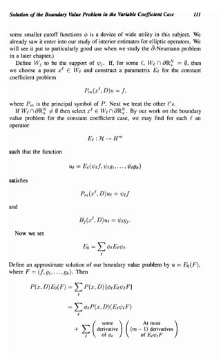 Solution of the Boundary Value Problem in the Varitlble Coefficient Case                   111


some smaller cutoff functions ¢ is a device of wide utility in this subject. We
already saw it enter into our study of interior estimates for elliptic operators. We
will see it put to particularly good use when we study the 8- Neumann problem
in a later chapter.)
   Define Wj to be the support of 1Pj. If, for some £, Wi n aIR~ == 0, then
we choose a point xl E Wl and construct a parametrix Ei for the constant
coefficient problem



where Pm is the principal symbol of P. Next we treat the other £' s.
  If Wl n aIR~ :/: 0 then select xl E Wl n aIR~. By our work on the boundary
value problem for the constant coefficient case, we may find for each £ an
operator



such that the function




satisfies



and



  Now we set




Define an approximate solution of our boundary value problem by u                     = Eo(F),
where F == (f, gl, ... ,gk). Then

            P(x, D)Eo(F) ==   L P(x, D) [¢lEl 1Pl F ]
                               l


                         ==   L    ¢lP(X, D) (El1PlF)
                               l


                              +    L   (
                                             some )
                                           derivative
                                                        (        At most
                                                            (m - 1) derivatives
                                                                                  )
                                   e         of ¢e              of Ef'l/Je F
 