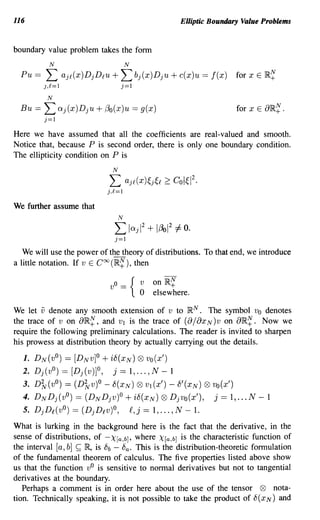 116                                                       Elliptic Boundary Value Problems


boundary value problem takes the form
           N                          N
  Pu ==   L       aj£(x)DjD£u +   L bj(x)Dju + c(x)u == f(x)              for x E IR~
          ),£=1                   j=1
           N
  Bu ==   L exj (x )Dju + f3o(x)u == g(x)                                 for x E aIR~ .
          j=1
Here we have assumed that all the coefficients are real-valued and smooth.
Notice that, because P is second order, there is only one boundary condition.
The ellipticity condition on P is
                             N

                            L         aj£(x)~j~£ 2: Col~12.
                            j,£=1
We further assume that
                                 IV
                              L             2
                                       lexj 1 + lf3ol 2 =1= O.
                              j=1
   We will use the power of the theory of distributions. To that end, we introduce
a little notation. If v E Coo (IR~), then

                            v {von IR~
                              O_
                                           o    elsewhere.

We let v denote any smooth extension of v to IR N . The symbol Vo denotes
the trace of v on aIR~, and VI is the trace of (a/ax N)V on aIR~. Now we
require the following preliminary calculations. The reader is invited to sharpen
his prowess at distribution theory by actually carrying out the details.

  1. DN(vO)   == [DNv]O + i8(XN) Q9 vo(x')
  2. Dj(vO) == [Dj(v)]O,    j == 1, ... , N - 1
  3. D'Jv(vO) == (D'Jvv)O - 8(XN) Q9 VI (x') - 8'(XN) Q9 vo(x')
  4. DNDj(vO) == (DNDjv)O + i8(XN) Q9 Djvo(x'), j == 1, ... N - 1
  5. DjD£(vO) == (DjDlV)O, £,j == 1, ... , N - 1.
What is lurking in the background here is the fact that the derivative, in the
sense of distributions, of -X[a,b], where X(a,b] is the characteristic function of
the interval [a, b] ~ R is 8b - 8a . This is the distribution-theoretic formulation
of the fundamental theorem of calculus. The five properties listed above show
us that the function vO is sensitive to normal derivatives but not to tangential
derivatives at the boundary.
   Perhaps a comment is in order here about the use of the tensor Q9 nota-
tion. Technically speaking, it is not possible to take the product of 8 (x N) and
 