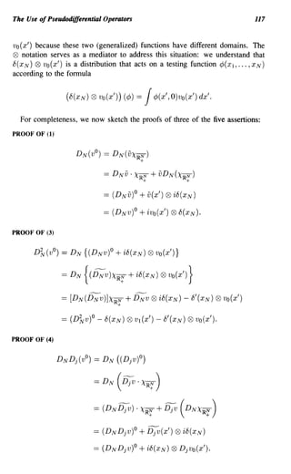 The Use of Pseudodifferential Operators                                                 117


Vo (x') because these two (generalized) functions have different domains. The
Q9 notation serves as a mediator to address this situation: we understand that
8(x N) Q9 Vo (x') is a distribution that acts on a testing function ¢( Xl, ... , XN)
according to the fonnula


                      (8(XN) ® vo(x')) (¢)   =   J   ¢(x',O)vo(x') dx'.

     For completeness, we now sketch the proofs of three of the five assertions:
PROOF OF (I)




                                  == (DNv)o   + v(x') Q9 i8(XN)
                                  == (DNV)O   + ivo(x') Q9 8(x N)'
PROOF OF (3)


         D~(vO)   = D N {(DNv)o + i8(XN) Q9 vo(x')}

                  =    DN {(DNV)XIRr;'    + i8(XN) ® vo(x') }

                  == [DN(DNv)]XIRN        + DNv Q9 i8(XN)     - 8'(XN)    Q9   vo(x')
                                      +




PROOF OF (4)


                DNDj(vO == D N ((Djv)O)
                       )


                              =   DN (DjV. XIRr;' )


                              =   (DNDjv) . XIRr;'   + Djv (DNXIRr;' )

                              == (DNDjv)o     + Djv(x') Q9 i8(XN)
                              == (D N Djv)O   + i8(XN) 0     Djvo(x').
 