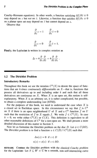 2                                      The Dirichlet Problem in the Complex Plane


Cauchy-Riemann equations). In other words, a function satisfying     of/oz == 0
may depend on z but not on z. Likewise, a function that satisfies    af / 0 Z == 0
on a planar open set may depend on z but cannot depend on z.
  Observe that

                            o
                            - z == 1
                                           o
                                           -z==O
                            oz             oz

                             o              o
                            - z ==0
                            oz             ozz ==   1.

Finally, the Laplacian is written in complex notation as




1.2 The Dirichlet Problem
Introductory Remarks
Throughout this book we use the notation C k (X) to denote the space of func-
tions that are k-times continuously differentiable on X-that is, functions that
possess all derivatives up to and including order k and such that all those
derivatives are continuous on X. When X is an open set, this notion is self-
explanatory. When X is an arbitrary set, it is rather complicated, but possible,
to obtain a complete understanding (see [STSI]).
   For the purposes of this book, we need to understand the case when X is
a closed set in Euclidean space. In this circumstance we say that f is C k
on X if there is an open neighborhood U of X and a C k function j on U
                            1
such that the restriction of to X equals f. We write f E Ck(X). In case
k == 0, we write either CO(X) or C(X). This definition is equivalent to all
other reasonable definitions of C k for a non-open set. We shall present a more
detailed discussion of this matter in Section 3.
   Now let us formulate the Dirichlet problem on the disc D. Let ¢ E C(oD).
The Dirichlet problem is to find a function U E C(D) n C 2 (D) such that

                             ~U(z) ==   0 if zED
                           U(z) == ¢ ( z) if z E aD.

REMARK Contrast the Dirichlet problem with the classical Cauchy problem
for the Lapiacian: Let S ~ lR2 == C be a smooth, non-self-intersecting curve
 