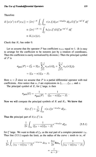 The Use of Pseudodifferential Operators                                                                      119


Therefore

E (w(x')    (2)   8' (XN)) == (21r) -N         11 ~)i~Ne-ixNeN d~NW(~')e-ix'·e' d~'
                                                e' eN
                                                            e(x,

                           == (21r)-(N-l)       1kl(X,~')w(~')e-ix'·e d~'
                                                       e'
                           == K 1 (w)(x).

Check that K 1 has order O.

   Let us assume that the operator P has coefficient aNN equal to 1. (It is easy
to arrange for the coefficient to be nonzero just by a rotation of coordinates.
Then the coefficient is easily normalized by division.) Then the principal symbol
of P is
                                                   N-l                   N-l
                  O"prin(P) ==   ~?v + 2~N         L        ajN(x)~j +   L       ajf(x)~j~f
                                                   j=1                   j,f=1




Here Q == ~ since we assume that P is a partial differential operator with real
coefficients. Also notice that Q, f3 are expressions in ~ 1, ... , ~ N -1 and x.
  The principal symbol of E, for ~ large, is then

                                               1
                       O"prin(E) =          . (P)
                                         O"pnn

Now we will compute the principal symbols of K and K 1• We know that




Thus the principal part of k(x, ~') is


                                                                                                   (5.5.1)


for ~' large. We want to think of ~ N as the real part of a complex parameter Z N •
Thus line (5.5.1) equals the limit, as the radius of the curve, tends to 00, of

 - 1
  21r
        1
        1 (ZN -
                       1
                     Q)(ZN -     f3)
                                           .
                                       e-1,X N Z N   dZN -
                                                              - 21r
                                                                   -Res (
                                                                   21ri
                                                                         ex      (ZN -
                                                                                          1
                                                                                         Q)(ZN -   f3)
                                                                                                         )


                                                                   Q-{3.
 