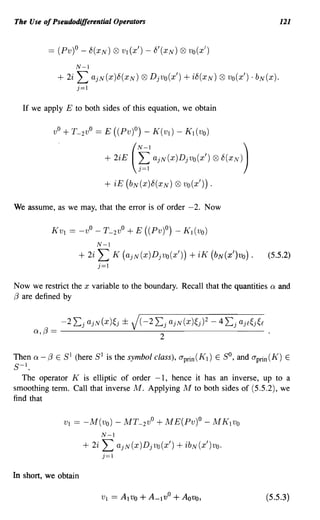 The Use of Pseudodifferential Operators                                                     121




                        N-l
                     + 2i L    ajN(x)8(XN)     Q9   Djvo(x')   + i8(XN) ® vo(x') . bN(x).
                         j=1

  If we apply E to both sides of this equation, we obtain

                vO+ T_ 2vO== E ((Pv)O) - K(Vl) - K l (vo)


                                  + 2iE
                                           (
                                               f;
                                               N-l
                                                     ajN(x)Djvo(x') ®t5(XN)
                                                                               )


                                  + iE (bN (x )8(XN) Q9 vo(x'))       .

We assume, as we may, that the error is of order -2. Now



                                N-l
                         + 2i L       K (ajN(x)Djvo(x'))        + iK (bN(x')vo)    .   (5.5.2)
                                j=1

Now we restrict the x variable to the boundary. Recall that the quantities              Q   and
f3 are defined by


      Q,   f3   ==
                     -2 Lj    ajN(x)~j ±
                     ------~------------
                                           J( -2     Lj   ajN(x)~j)2 - 4 Lj ajf~j~f
                                                      2

Then Q - f3 E SI (here SI is the symbol class), aprin (K l ) E So, and aprin (K) E
S-I.
   The operator K is elliptic of order -1, hence it has an inverse, up to a
smoothing term. Call that inverse M. Applying M to both sides of (5.5.2), we
find that

                      VI == -M(vo) - MT_ 2 vO+ ME(Pv)O - MKIVo
                                 N-l
                          + 2i L       ajN(x)Djvo(x')       + ibN(x')vo.
                                 j=1

In short, we obtain

                                                                                       (5.5.3)
 