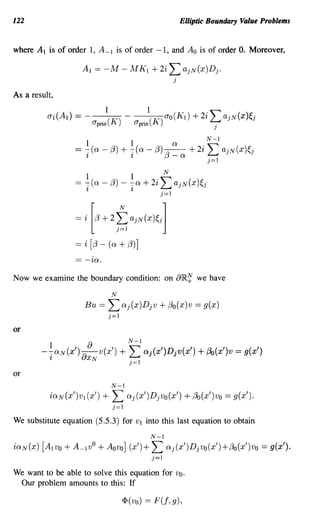 122                                                            Elliptic Boundary Value Problems


where A 1 is of order 1, A -1 is of order -1, and A o is of order O. Moreover,

                    Al == -M - M K 1 + 2i                 L ajN(x)Dj .
                                                           j

As a result,




                  == i   [(3 + 2     t ajN(X)~j]
                                     )=1

                  == i [13 - (Q + 13)]
                  == -iQ.
Now we examine the boundary condition: on 8IR.~ we have
                                 N
                     Bu ==    L Qj(x)Djv + 13o(x)v == g(x)
                              j=l
or
                                           N-1
        -~CXN(X')   >} {)   v(x')    +L           cxj(x')Djv(x')    + f30(x')v = g(x')
           'l       UXN                    j=l
or
                                 N-1
           iQN(X')V1 (x')    +   L Qj(x')Djvo(x') + f3o(x')vo == g(x').
                                 j==l
We substitute equation (5.5.3) for          VI    into this last equation to obtain
                                                   N-1
iQN(X) [A 1Vo + A_ 1vO + Aovo] (x')+                L Qj(x')DjVo(x')+13o(x')vo == g(x').
                                                    j=l
We want to be able to solve this equation for Vo.
 Our problem amounts to this: If

                                      <I> ( va)   == F (f, 9 ),
 